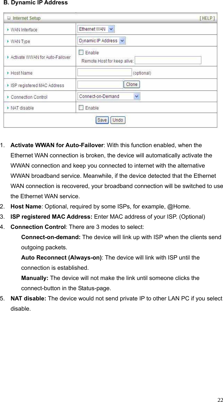  22B. Dynamic IP Address       1.  Activate WWAN for Auto-Failover: With this function enabled, when the Ethernet WAN connection is broken, the device will automatically activate the WWAN connection and keep you connected to internet with the alternative WWAN broadband service. Meanwhile, if the device detected that the Ethernet WAN connection is recovered, your broadband connection will be switched to use the Ethernet WAN service.   2.  Host Name: Optional, required by some ISPs, for example, @Home. 3.  ISP registered MAC Address: Enter MAC address of your ISP. (Optional) 4.  Connection Control: There are 3 modes to select:   Connect-on-demand: The device will link up with ISP when the clients send outgoing packets.   Auto Reconnect (Always-on): The device will link with ISP until the connection is established.   Manually: The device will not make the link until someone clicks the connect-button in the Status-page. 5.  NAT disable: The device would not send private IP to other LAN PC if you select disable.   