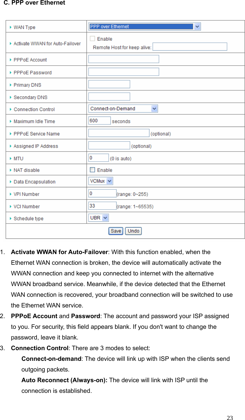  23C. PPP over Ethernet       1.  Activate WWAN for Auto-Failover: With this function enabled, when the Ethernet WAN connection is broken, the device will automatically activate the WWAN connection and keep you connected to internet with the alternative WWAN broadband service. Meanwhile, if the device detected that the Ethernet WAN connection is recovered, your broadband connection will be switched to use the Ethernet WAN service.   2.  PPPoE Account and Password: The account and password your ISP assigned to you. For security, this field appears blank. If you don&apos;t want to change the password, leave it blank.   3.  Connection Control: There are 3 modes to select:    Connect-on-demand: The device will link up with ISP when the clients send outgoing packets.    Auto Reconnect (Always-on): The device will link with ISP until the connection is established.  