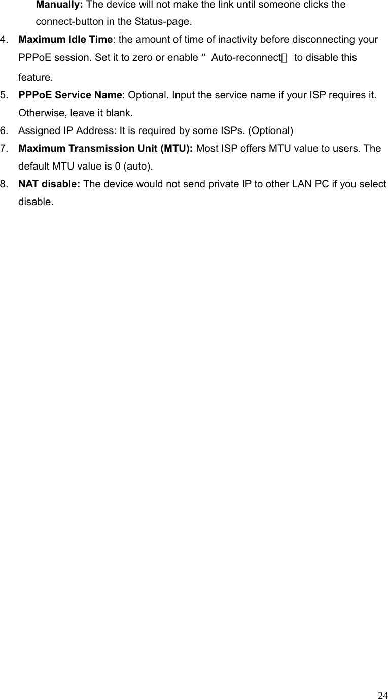  24 Manually: The device will not make the link until someone clicks the connect-button in the Status-page. 4.  Maximum Idle Time: the amount of time of inactivity before disconnecting your PPPoE session. Set it to zero or enable “Auto-reconnect＂ to disable this feature.  5.  PPPoE Service Name: Optional. Input the service name if your ISP requires it. Otherwise, leave it blank. 6.  Assigned IP Address: It is required by some ISPs. (Optional) 7.  Maximum Transmission Unit (MTU): Most ISP offers MTU value to users. The default MTU value is 0 (auto).   8.  NAT disable: The device would not send private IP to other LAN PC if you select disable.  