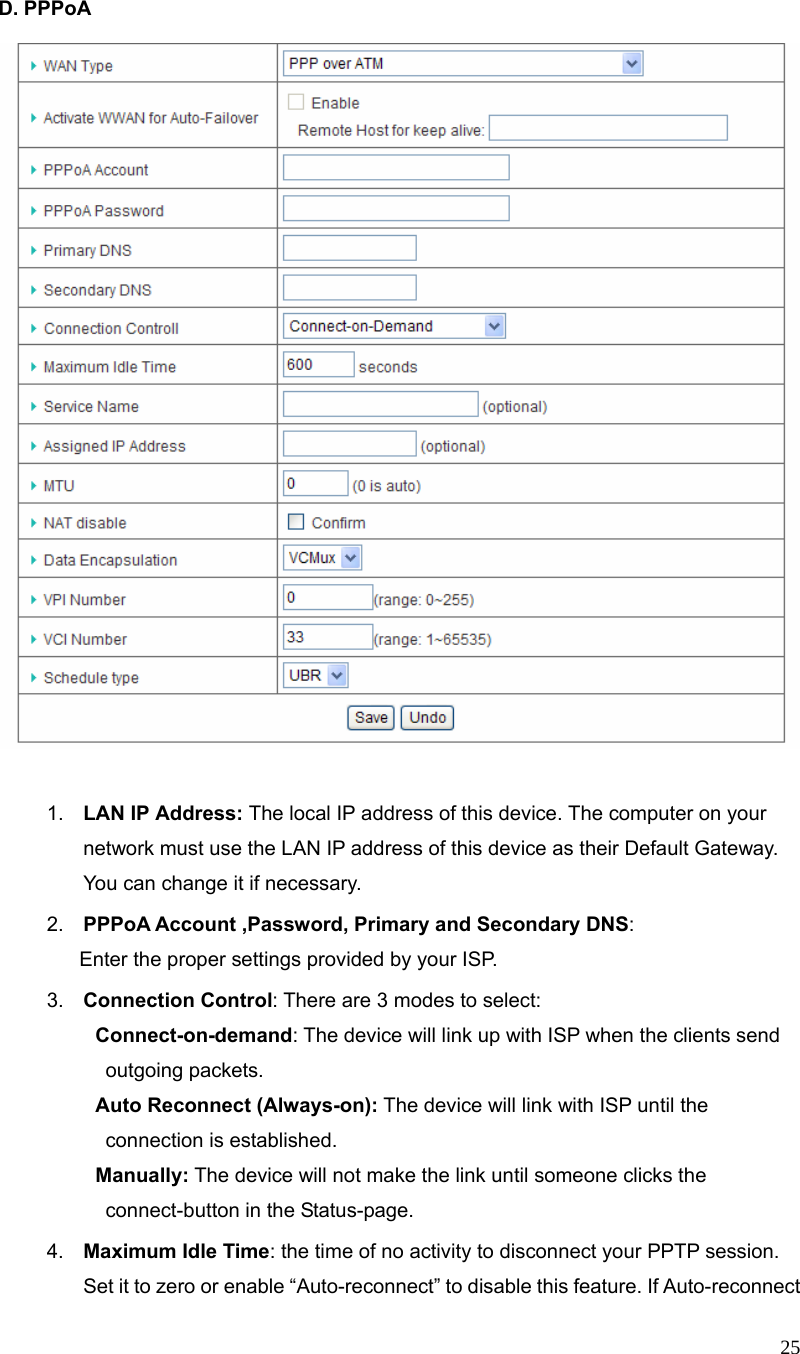  25 D. PPPoA     1.  LAN IP Address: The local IP address of this device. The computer on your network must use the LAN IP address of this device as their Default Gateway. You can change it if necessary. 2.  PPPoA Account ,Password, Primary and Secondary DNS:         Enter the proper settings provided by your ISP. 3.  Connection Control: There are 3 modes to select:   Connect-on-demand: The device will link up with ISP when the clients send outgoing packets.   Auto Reconnect (Always-on): The device will link with ISP until the connection is established.   Manually: The device will not make the link until someone clicks the connect-button in the Status-page. 4.  Maximum Idle Time: the time of no activity to disconnect your PPTP session. Set it to zero or enable “Auto-reconnect” to disable this feature. If Auto-reconnect 