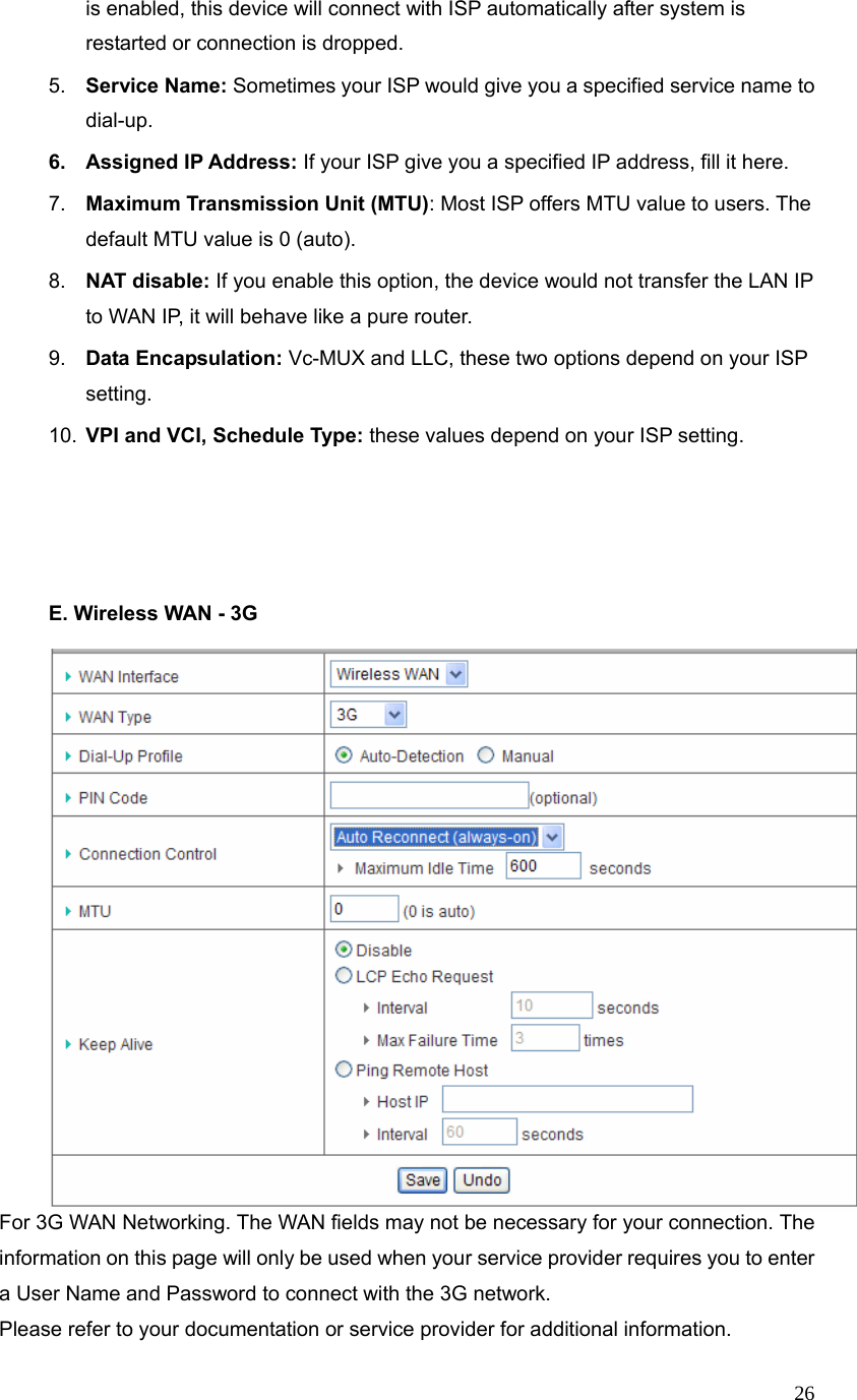  26is enabled, this device will connect with ISP automatically after system is restarted or connection is dropped. 5.  Service Name: Sometimes your ISP would give you a specified service name to dial-up. 6. Assigned IP Address: If your ISP give you a specified IP address, fill it here. 7.  Maximum Transmission Unit (MTU): Most ISP offers MTU value to users. The default MTU value is 0 (auto). 8.  NAT disable: If you enable this option, the device would not transfer the LAN IP to WAN IP, it will behave like a pure router. 9.  Data Encapsulation: Vc-MUX and LLC, these two options depend on your ISP setting. 10.  VPI and VCI, Schedule Type: these values depend on your ISP setting.       E. Wireless WAN - 3G     For 3G WAN Networking. The WAN fields may not be necessary for your connection. The information on this page will only be used when your service provider requires you to enter a User Name and Password to connect with the 3G network. Please refer to your documentation or service provider for additional information. 