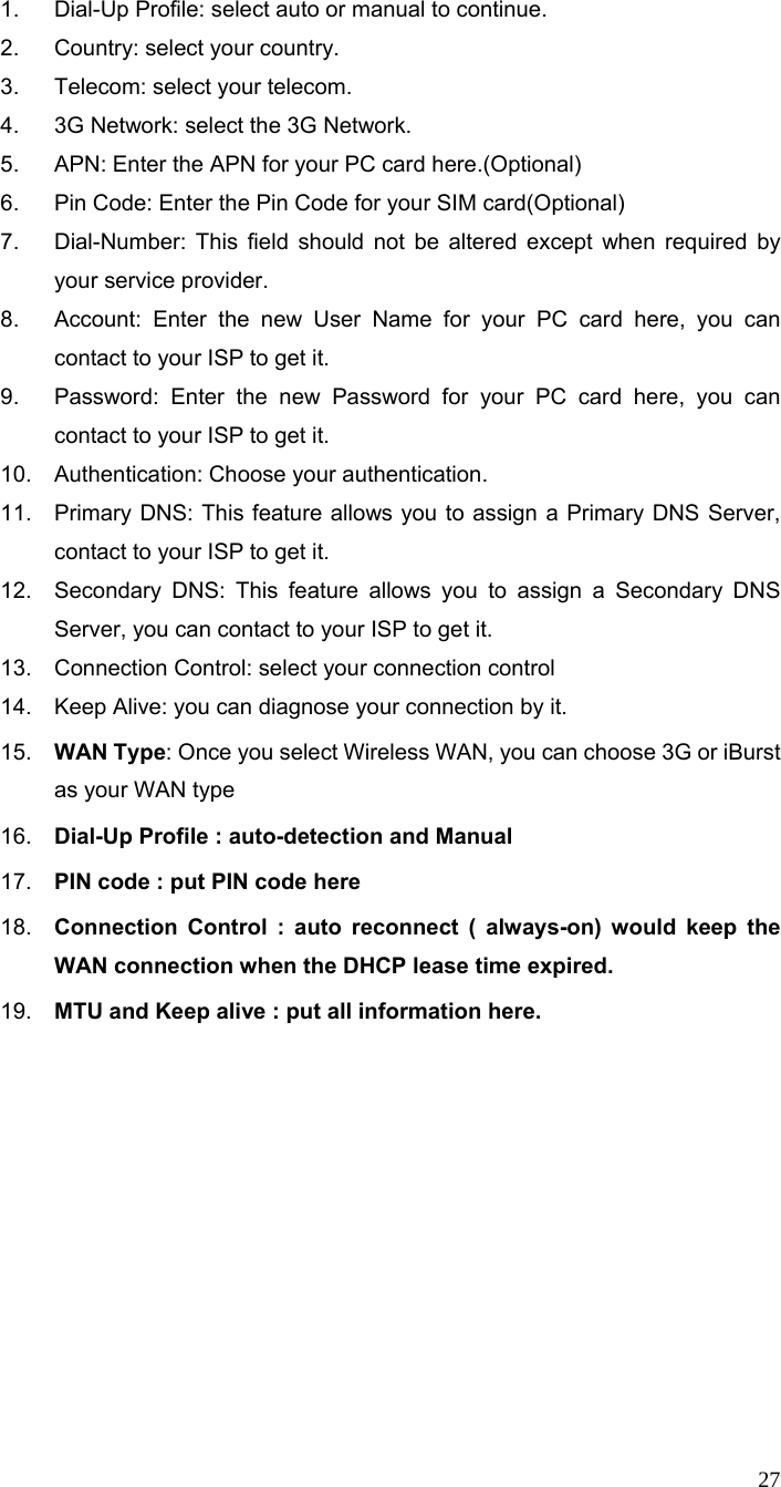  27 1.  Dial-Up Profile: select auto or manual to continue. 2.  Country: select your country. 3.  Telecom: select your telecom. 4.  3G Network: select the 3G Network. 5.  APN: Enter the APN for your PC card here.(Optional) 6.  Pin Code: Enter the Pin Code for your SIM card(Optional) 7.  Dial-Number: This field should not be altered except when required by your service provider. 8.  Account: Enter the new User Name for your PC card here, you can contact to your ISP to get it. 9.  Password: Enter the new Password for your PC card here, you can contact to your ISP to get it. 10.  Authentication: Choose your authentication.   11.  Primary DNS: This feature allows you to assign a Primary DNS Server, contact to your ISP to get it. 12.  Secondary DNS: This feature allows you to assign a Secondary DNS Server, you can contact to your ISP to get it. 13.  Connection Control: select your connection control 14.  Keep Alive: you can diagnose your connection by it. 15.  WAN Type: Once you select Wireless WAN, you can choose 3G or iBurst as your WAN type     16.  Dial-Up Profile : auto-detection and Manual 17.  PIN code : put PIN code here 18.  Connection Control : auto reconnect ( always-on) would keep the WAN connection when the DHCP lease time expired. 19.  MTU and Keep alive : put all information here.  