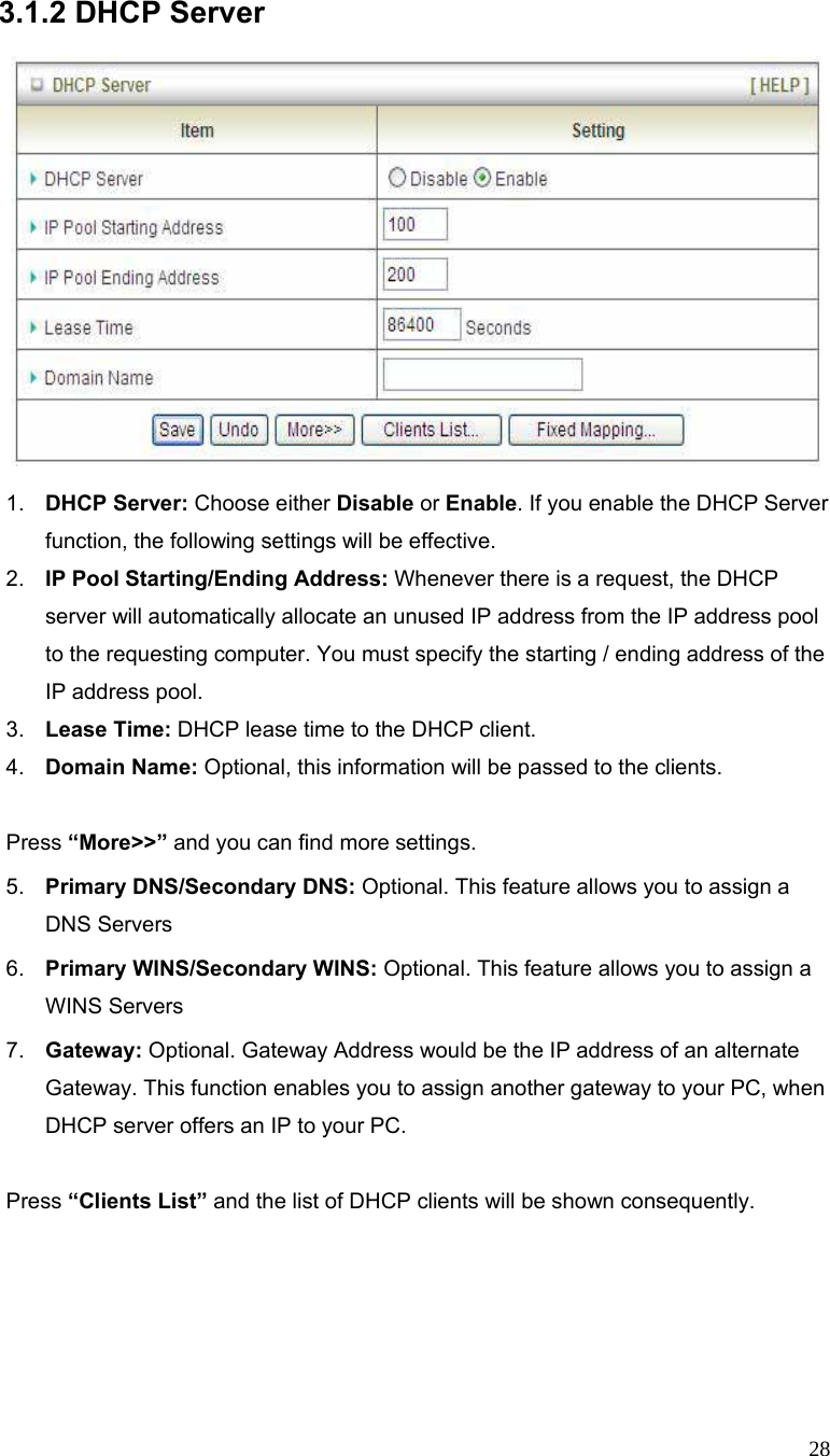  28 3.1.2 DHCP Server      1.  DHCP Server: Choose either Disable or Enable. If you enable the DHCP Server function, the following settings will be effective. 2.  IP Pool Starting/Ending Address: Whenever there is a request, the DHCP server will automatically allocate an unused IP address from the IP address pool to the requesting computer. You must specify the starting / ending address of the IP address pool. 3.  Lease Time: DHCP lease time to the DHCP client. 4.  Domain Name: Optional, this information will be passed to the clients.  Press “More&gt;&gt;” and you can find more settings. 5.  Primary DNS/Secondary DNS: Optional. This feature allows you to assign a DNS Servers 6.  Primary WINS/Secondary WINS: Optional. This feature allows you to assign a WINS Servers 7.  Gateway: Optional. Gateway Address would be the IP address of an alternate Gateway. This function enables you to assign another gateway to your PC, when DHCP server offers an IP to your PC.    Press “Clients List” and the list of DHCP clients will be shown consequently. 