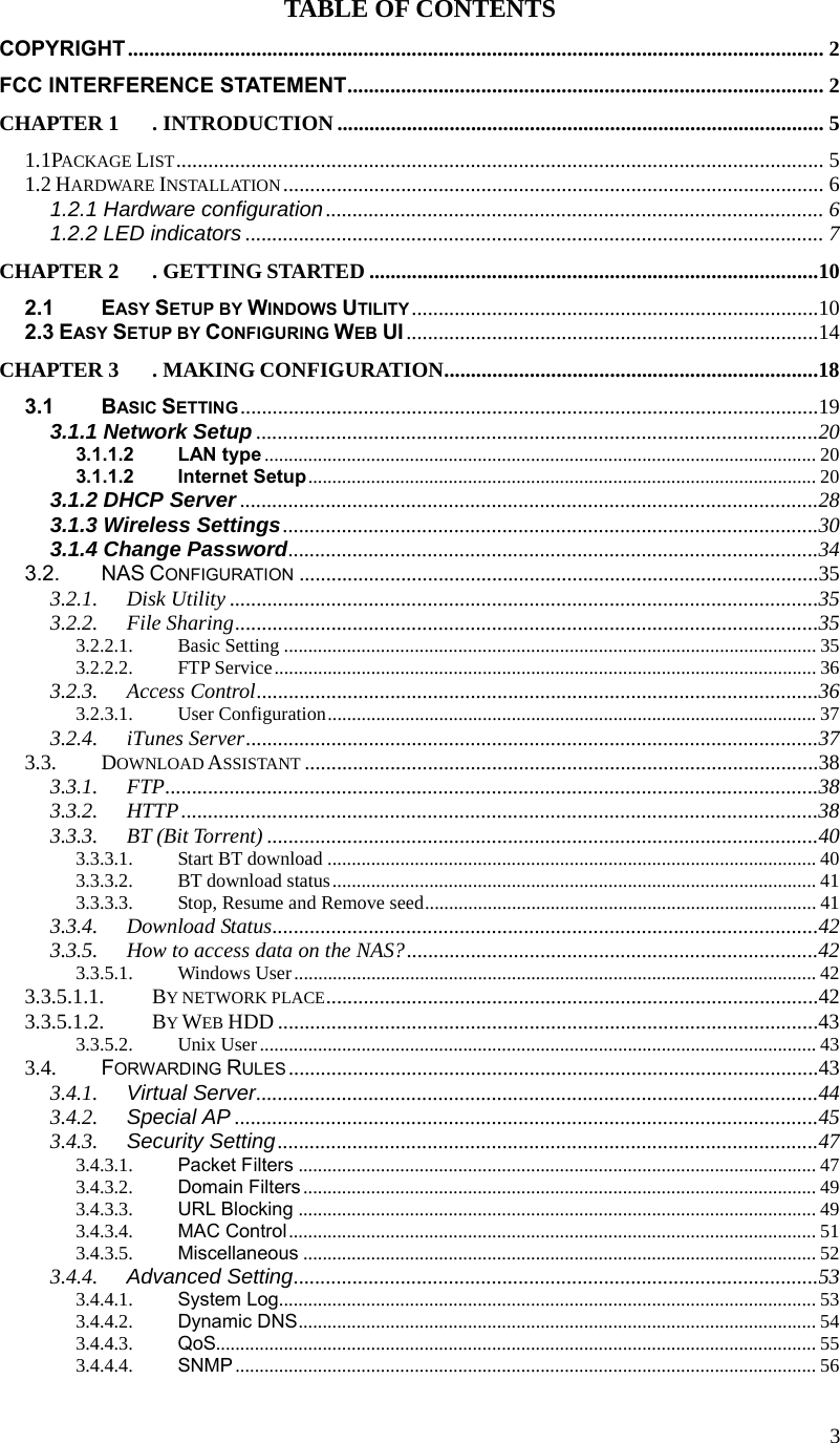  3TABLE OF CONTENTS COPYRIGHT.................................................................................................................................. 2 FCC INTERFERENCE STATEMENT......................................................................................... 2 CHAPTER 1 . INTRODUCTION........................................................................................... 5 1.1PACKAGE LIST......................................................................................................................... 5 1.2 HARDWARE INSTALLATION..................................................................................................... 6 1.2.1 Hardware configuration............................................................................................. 6 1.2.2 LED indicators ............................................................................................................ 7 CHAPTER 2 . GETTING STARTED ....................................................................................10 2.1 EASY SETUP BY WINDOWS UTILITY ............................................................................10 2.3 EASY SETUP BY CONFIGURING WEB UI .............................................................................14 CHAPTER 3 . MAKING CONFIGURATION......................................................................18 3.1 BASIC SETTING ............................................................................................................19 3.1.1 Network Setup .........................................................................................................20 3.1.1.2 LAN type .................................................................................................................. 20 3.1.1.2 Internet Setup......................................................................................................... 20 3.1.2 DHCP Server ............................................................................................................28 3.1.3 Wireless Settings....................................................................................................30 3.1.4 Change Password...................................................................................................34 3.2. NAS CONFIGURATION .................................................................................................35 3.2.1. Disk Utility ..............................................................................................................35 3.2.2. File Sharing.............................................................................................................35 3.2.2.1. Basic Setting .............................................................................................................. 35 3.2.2.2. FTP Service................................................................................................................ 36 3.2.3. Access Control.........................................................................................................36 3.2.3.1. User Configuration..................................................................................................... 37 3.2.4. iTunes Server...........................................................................................................37 3.3. DOWNLOAD ASSISTANT ................................................................................................38 3.3.1. FTP..........................................................................................................................38 3.3.2. HTTP.......................................................................................................................38 3.3.3. BT (Bit Torrent) .......................................................................................................40 3.3.3.1. Start BT download ..................................................................................................... 40 3.3.3.2. BT download status.................................................................................................... 41 3.3.3.3. Stop, Resume and Remove seed................................................................................. 41 3.3.4. Download Status......................................................................................................42 3.3.5. How to access data on the NAS?.............................................................................42 3.3.5.1. Windows User............................................................................................................ 42 3.3.5.1.1. BY NETWORK PLACE............................................................................................42 3.3.5.1.2. BY WEB HDD .....................................................................................................43 3.3.5.2. Unix User................................................................................................................... 43 3.4. FORWARDING RULES ...................................................................................................43 3.4.1. Virtual Server.........................................................................................................44 3.4.2. Special AP .............................................................................................................45 3.4.3. Security Setting.....................................................................................................47 3.4.3.1. Packet Filters ........................................................................................................... 47 3.4.3.2. Domain Filters .......................................................................................................... 49 3.4.3.3. URL Blocking ........................................................................................................... 49 3.4.3.4. MAC Control............................................................................................................. 51 3.4.3.5. Miscellaneous .......................................................................................................... 52 3.4.4. Advanced Setting..................................................................................................53 3.4.4.1. System Log............................................................................................................... 53 3.4.4.2. Dynamic DNS........................................................................................................... 54 3.4.4.3. QoS............................................................................................................................ 55 3.4.4.4. SNMP ........................................................................................................................ 56 