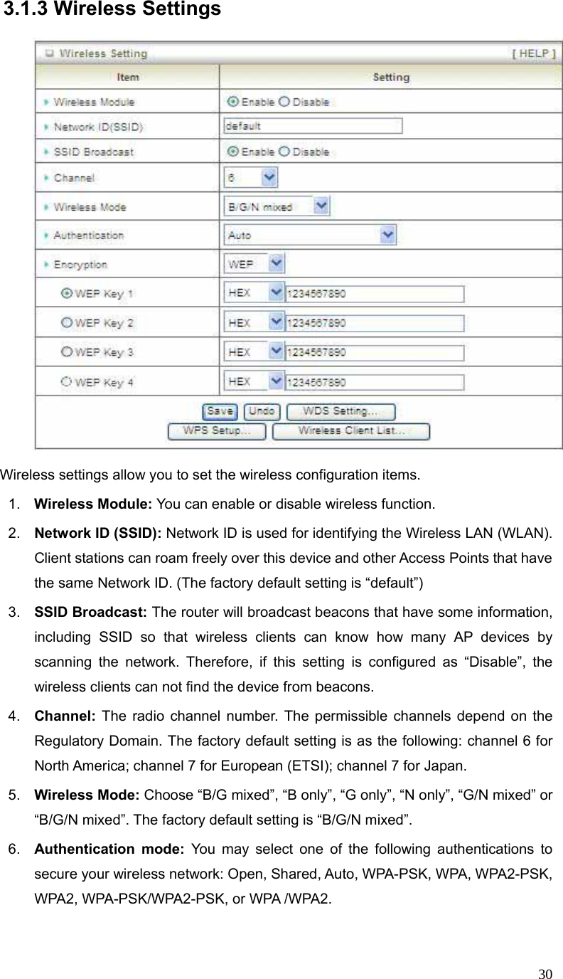  303.1.3 Wireless Settings    Wireless settings allow you to set the wireless configuration items. 1.  Wireless Module: You can enable or disable wireless function. 2.  Network ID (SSID): Network ID is used for identifying the Wireless LAN (WLAN). Client stations can roam freely over this device and other Access Points that have the same Network ID. (The factory default setting is “default”) 3.  SSID Broadcast: The router will broadcast beacons that have some information, including SSID so that wireless clients can know how many AP devices by scanning the network. Therefore, if this setting is configured as “Disable”, the wireless clients can not find the device from beacons. 4.  Channel: The radio channel number. The permissible channels depend on the Regulatory Domain. The factory default setting is as the following: channel 6 for North America; channel 7 for European (ETSI); channel 7 for Japan.   5.  Wireless Mode: Choose “B/G mixed”, “B only”, “G only”, “N only”, “G/N mixed” or “B/G/N mixed”. The factory default setting is “B/G/N mixed”. 6.  Authentication mode: You may select one of the following authentications to secure your wireless network: Open, Shared, Auto, WPA-PSK, WPA, WPA2-PSK, WPA2, WPA-PSK/WPA2-PSK, or WPA /WPA2.  