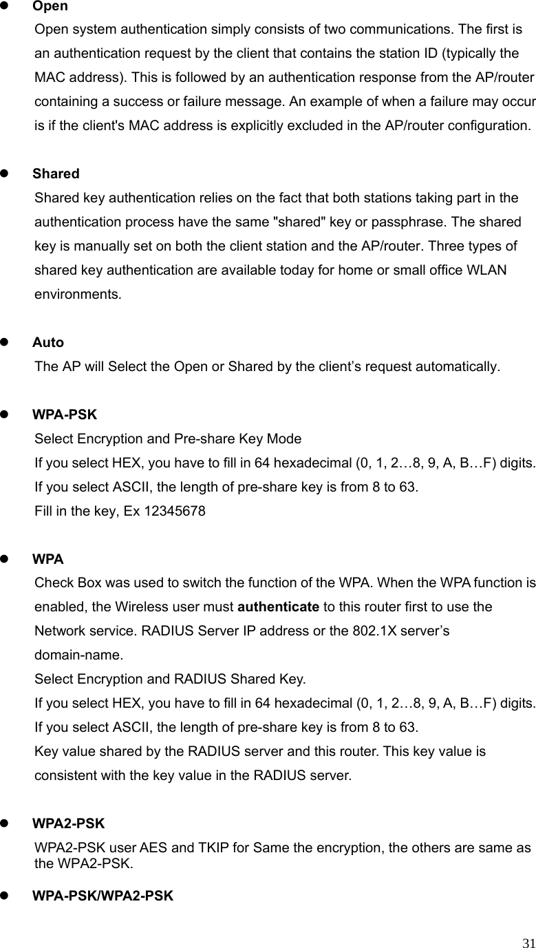  31z Open Open system authentication simply consists of two communications. The first is an authentication request by the client that contains the station ID (typically the MAC address). This is followed by an authentication response from the AP/router containing a success or failure message. An example of when a failure may occur is if the client&apos;s MAC address is explicitly excluded in the AP/router configuration.  z Shared Shared key authentication relies on the fact that both stations taking part in the authentication process have the same &quot;shared&quot; key or passphrase. The shared key is manually set on both the client station and the AP/router. Three types of shared key authentication are available today for home or small office WLAN environments.  z Auto  The AP will Select the Open or Shared by the client’s request automatically.      z WPA-PSK Select Encryption and Pre-share Key Mode If you select HEX, you have to fill in 64 hexadecimal (0, 1, 2…8, 9, A, B…F) digits. If you select ASCII, the length of pre-share key is from 8 to 63. Fill in the key, Ex 12345678  z WPA Check Box was used to switch the function of the WPA. When the WPA function is enabled, the Wireless user must authenticate to this router first to use the Network service. RADIUS Server IP address or the 802.1X server’s domain-name.  Select Encryption and RADIUS Shared Key. If you select HEX, you have to fill in 64 hexadecimal (0, 1, 2…8, 9, A, B…F) digits. If you select ASCII, the length of pre-share key is from 8 to 63. Key value shared by the RADIUS server and this router. This key value is consistent with the key value in the RADIUS server.  z WPA2-PSK WPA2-PSK user AES and TKIP for Same the encryption, the others are same as the WPA2-PSK.  z WPA-PSK/WPA2-PSK 