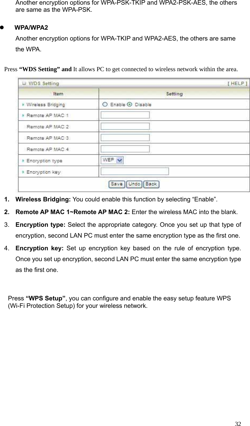  32Another encryption options for WPA-PSK-TKIP and WPA2-PSK-AES, the others are same as the WPA-PSK.  z WPA/WPA2   Another encryption options for WPA-TKIP and WPA2-AES, the others are same the WPA.    Press “WDS Setting” and It allows PC to get connected to wireless network within the area.  1. Wireless Bridging: You could enable this function by selecting “Enable”.  2.  Remote AP MAC 1~Remote AP MAC 2: Enter the wireless MAC into the blank.   3.  Encryption type: Select the appropriate category. Once you set up that type of encryption, second LAN PC must enter the same encryption type as the first one.     4.  Encryption key: Set up encryption key based on the rule of encryption type. Once you set up encryption, second LAN PC must enter the same encryption type as the first one.       Press “WPS Setup”, you can configure and enable the easy setup feature WPS (Wi-Fi Protection Setup) for your wireless network.   