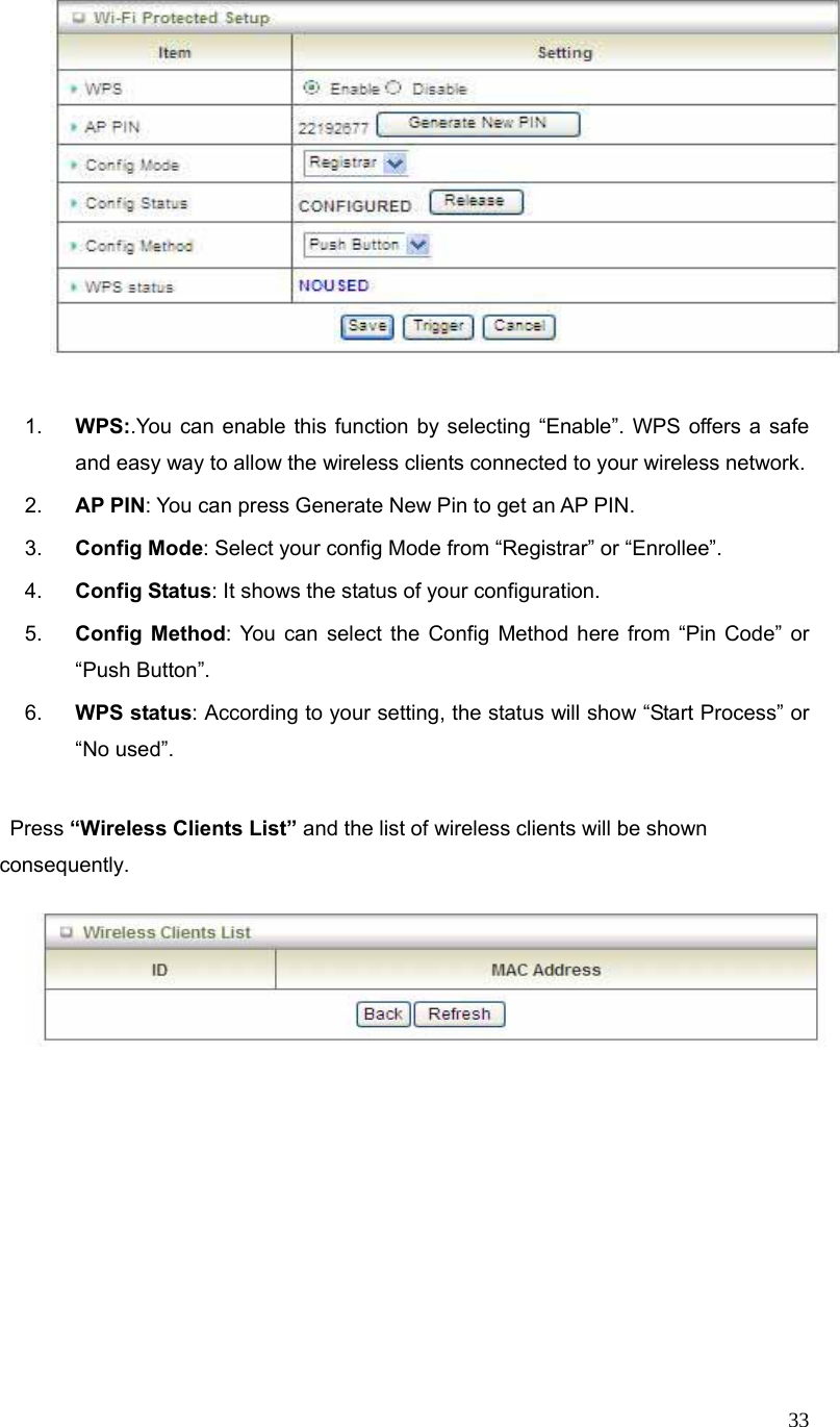  33   1.  WPS:.You can enable this function by selecting “Enable”. WPS offers a safe and easy way to allow the wireless clients connected to your wireless network. 2.  AP PIN: You can press Generate New Pin to get an AP PIN. 3.  Config Mode: Select your config Mode from “Registrar” or “Enrollee”. 4.  Config Status: It shows the status of your configuration. 5.  Config Method: You can select the Config Method here from “Pin Code” or “Push Button”. 6.  WPS status: According to your setting, the status will show “Start Process” or “No used”.   Press “Wireless Clients List” and the list of wireless clients will be shown consequently.        