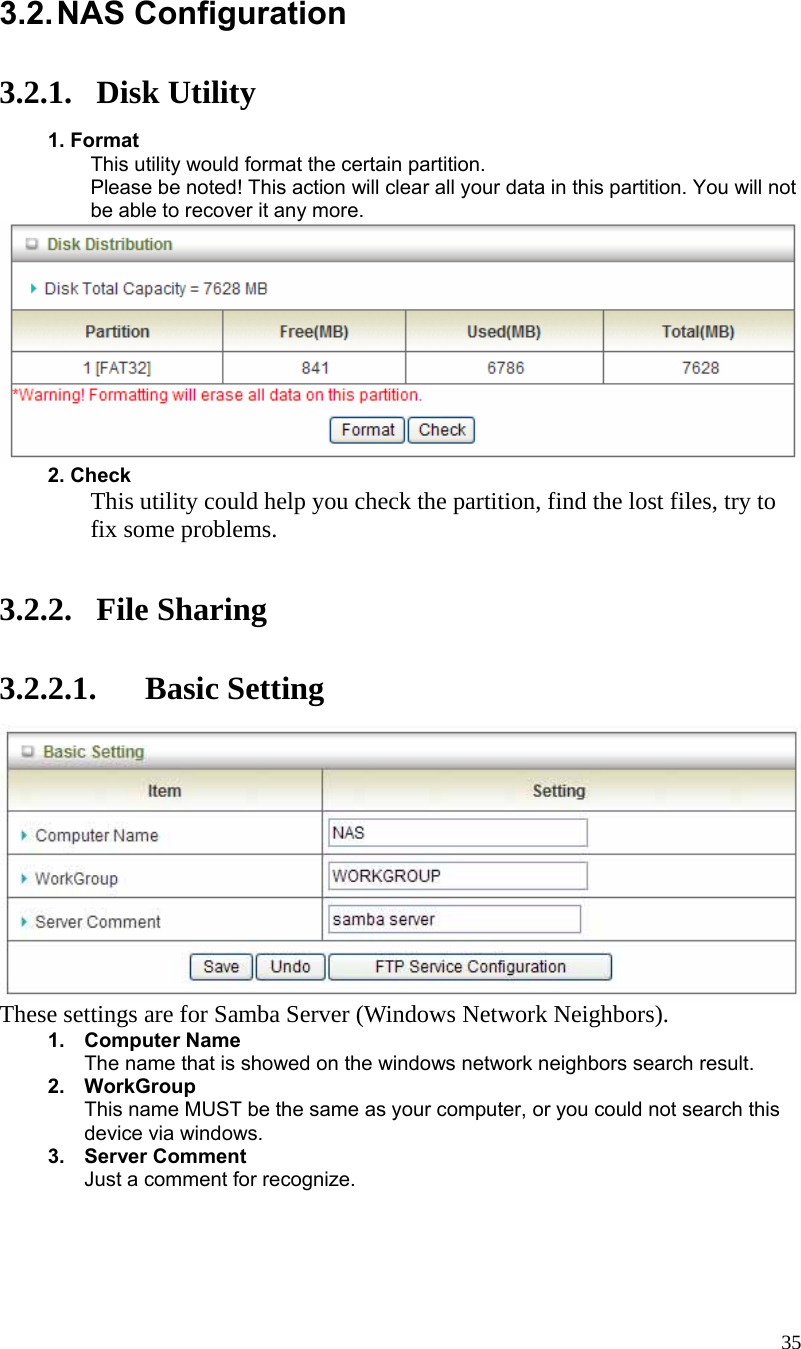  35 3.2. NAS  Configuration  3.2.1. Disk Utility  1. Format This utility would format the certain partition. Please be noted! This action will clear all your data in this partition. You will not be able to recover it any more.   2. Check This utility could help you check the partition, find the lost files, try to fix some problems.   3.2.2. File Sharing  3.2.2.1. Basic Setting  These settings are for Samba Server (Windows Network Neighbors). 1. Computer Name The name that is showed on the windows network neighbors search result. 2. WorkGroup This name MUST be the same as your computer, or you could not search this device via windows. 3. Server Comment Just a comment for recognize. 