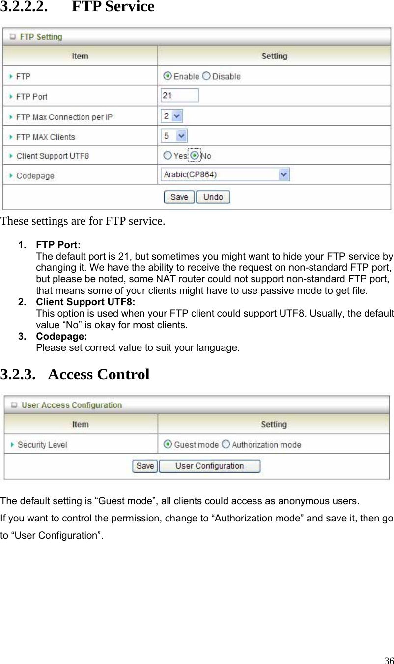  36 3.2.2.2. FTP Service  These settings are for FTP service.  1. FTP Port: The default port is 21, but sometimes you might want to hide your FTP service by changing it. We have the ability to receive the request on non-standard FTP port, but please be noted, some NAT router could not support non-standard FTP port, that means some of your clients might have to use passive mode to get file. 2.  Client Support UTF8: This option is used when your FTP client could support UTF8. Usually, the default value “No” is okay for most clients. 3. Codepage: Please set correct value to suit your language.  3.2.3. Access Control   The default setting is “Guest mode”, all clients could access as anonymous users. If you want to control the permission, change to “Authorization mode” and save it, then go to “User Configuration”. 