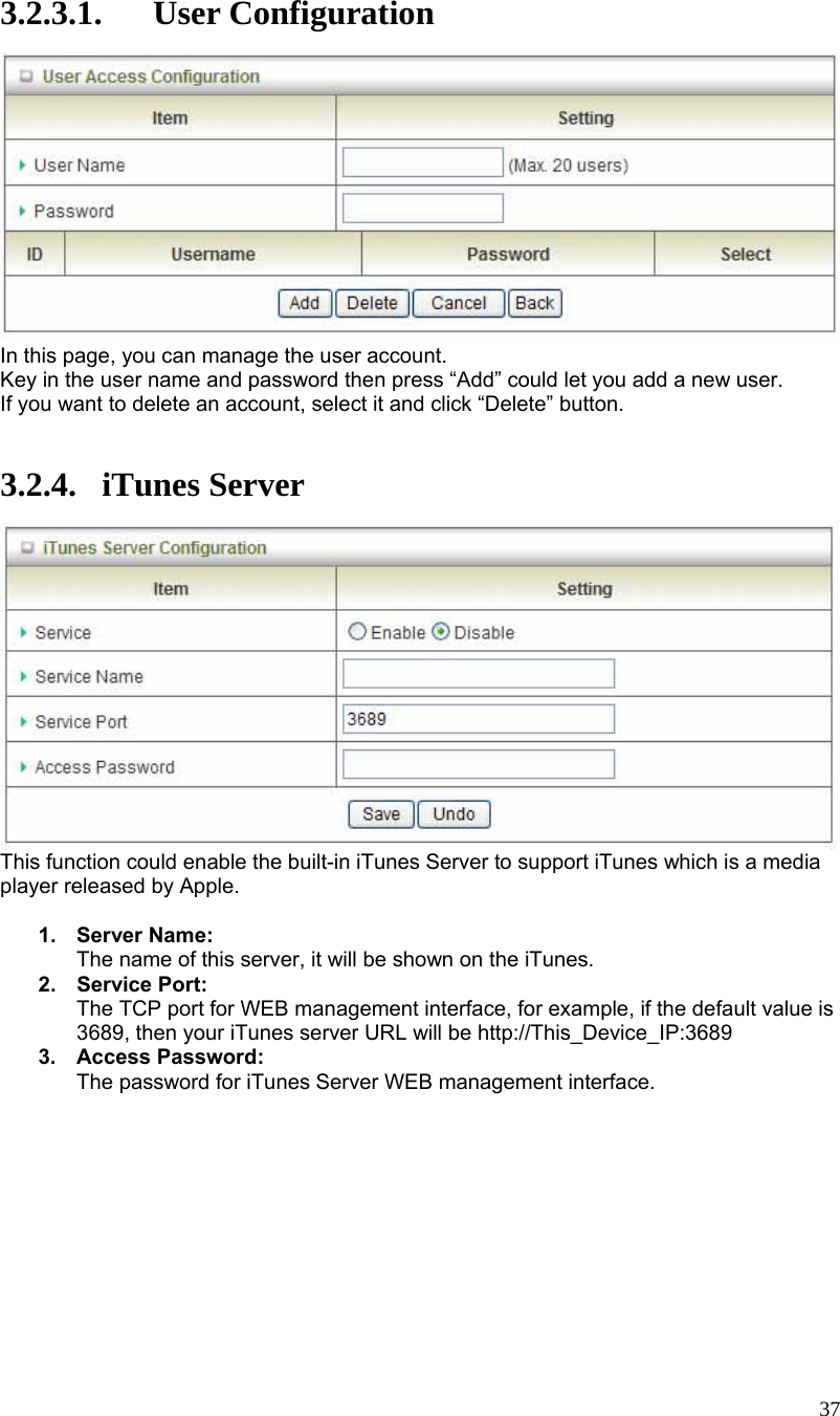  37 3.2.3.1. User Configuration  In this page, you can manage the user account. Key in the user name and password then press “Add” could let you add a new user. If you want to delete an account, select it and click “Delete” button.   3.2.4. iTunes Server  This function could enable the built-in iTunes Server to support iTunes which is a media player released by Apple.  1. Server Name: The name of this server, it will be shown on the iTunes. 2. Service Port: The TCP port for WEB management interface, for example, if the default value is 3689, then your iTunes server URL will be http://This_Device_IP:3689 3. Access Password: The password for iTunes Server WEB management interface. 