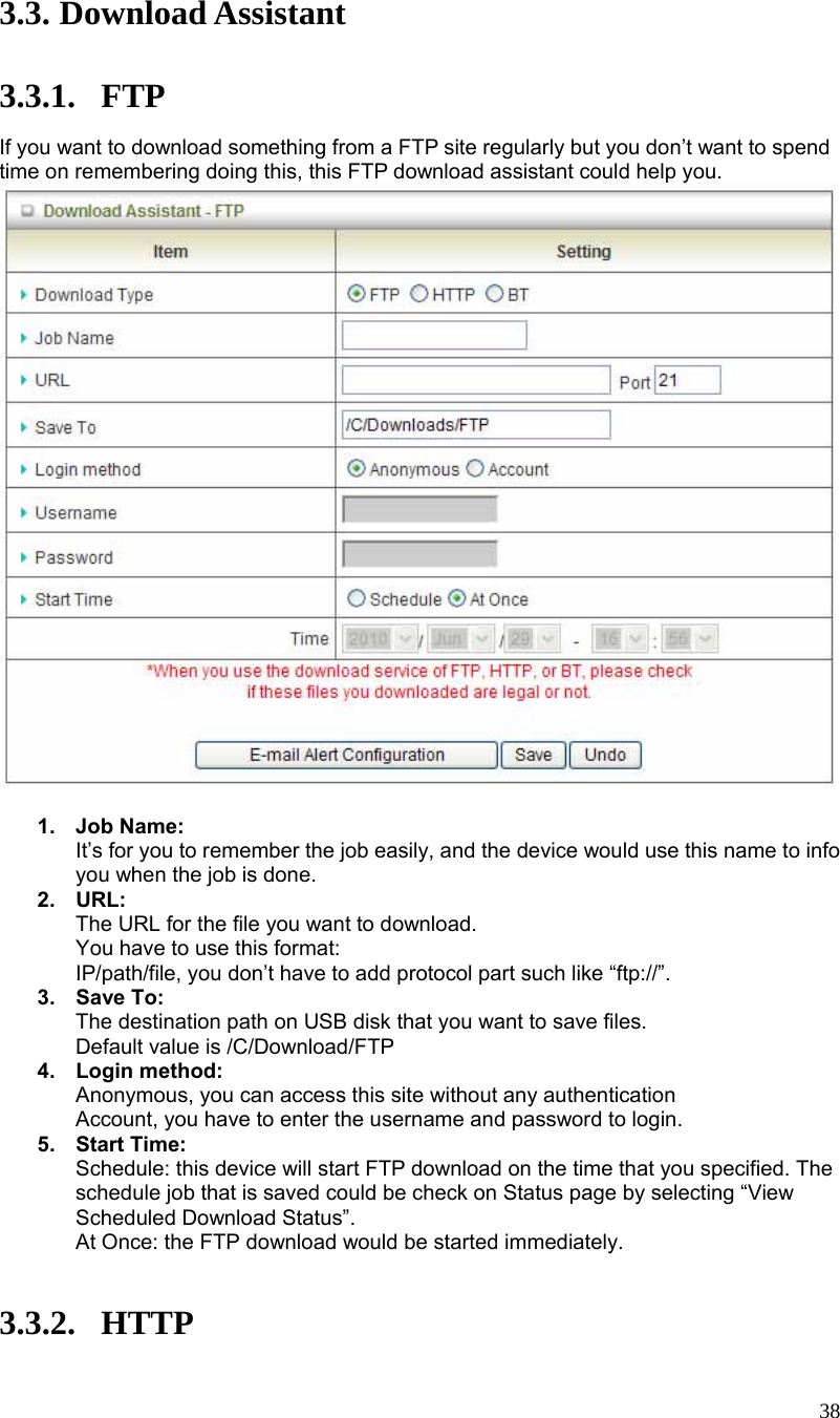  38 3.3. Download Assistant  3.3.1. FTP If you want to download something from a FTP site regularly but you don’t want to spend time on remembering doing this, this FTP download assistant could help you.   1. Job Name: It’s for you to remember the job easily, and the device would use this name to info you when the job is done. 2. URL: The URL for the file you want to download. You have to use this format: IP/path/file, you don’t have to add protocol part such like “ftp://”. 3. Save To: The destination path on USB disk that you want to save files. Default value is /C/Download/FTP 4. Login method: Anonymous, you can access this site without any authentication Account, you have to enter the username and password to login. 5. Start Time: Schedule: this device will start FTP download on the time that you specified. The schedule job that is saved could be check on Status page by selecting “View Scheduled Download Status”. At Once: the FTP download would be started immediately.   3.3.2. HTTP 