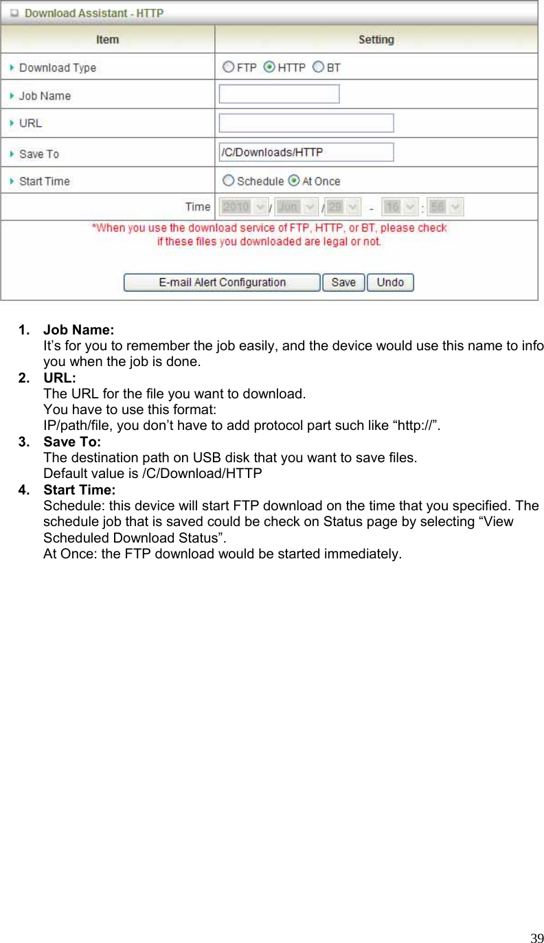  39  1. Job Name: It’s for you to remember the job easily, and the device would use this name to info you when the job is done. 2. URL: The URL for the file you want to download. You have to use this format: IP/path/file, you don’t have to add protocol part such like “http://”. 3. Save To: The destination path on USB disk that you want to save files. Default value is /C/Download/HTTP 4. Start Time: Schedule: this device will start FTP download on the time that you specified. The schedule job that is saved could be check on Status page by selecting “View Scheduled Download Status”. At Once: the FTP download would be started immediately. 