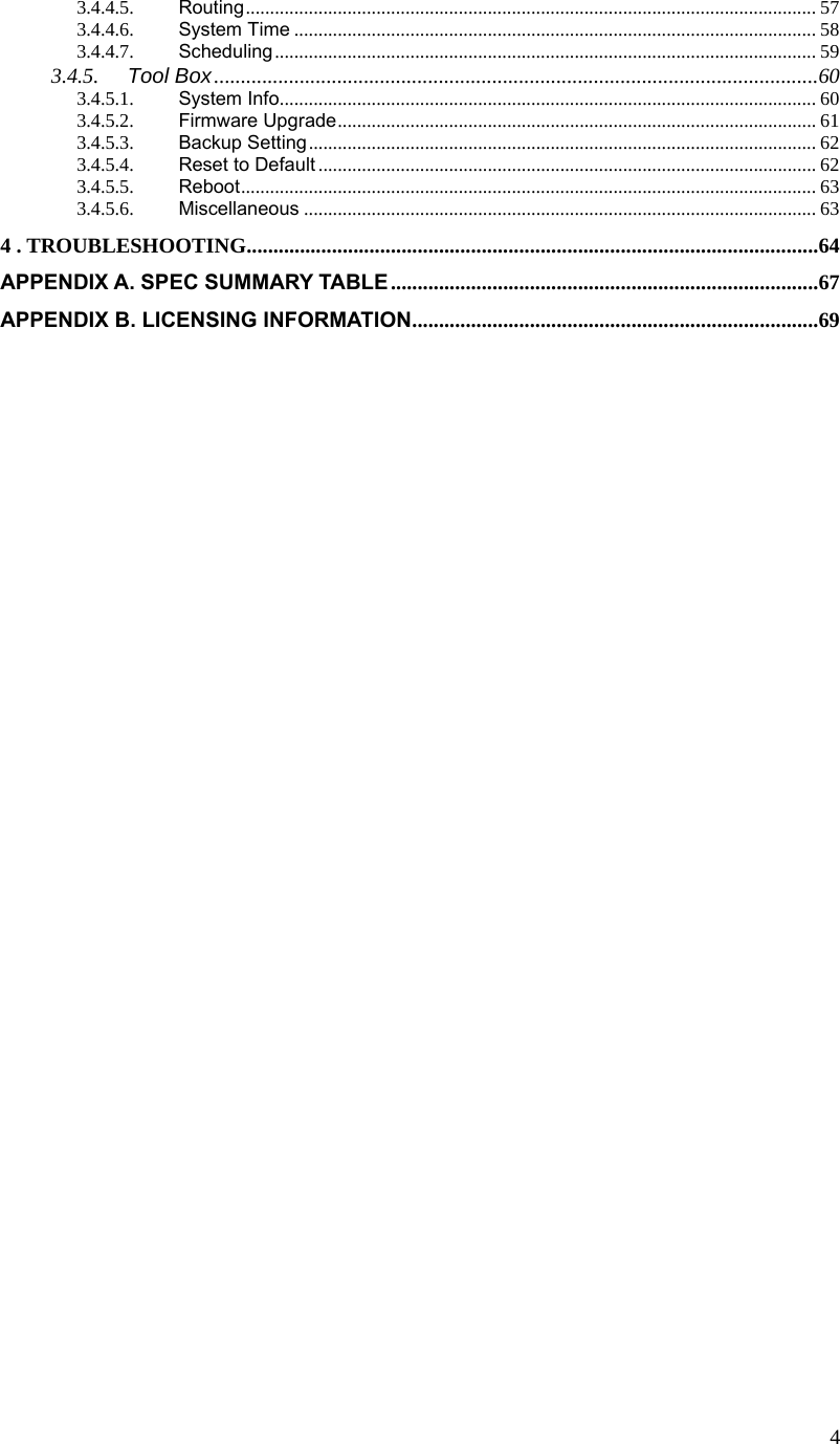  43.4.4.5. Routing...................................................................................................................... 57 3.4.4.6. System Time ............................................................................................................ 58 3.4.4.7. Scheduling................................................................................................................ 59 3.4.5. Tool Box.................................................................................................................60 3.4.5.1. System Info............................................................................................................... 60 3.4.5.2. Firmware Upgrade................................................................................................... 61 3.4.5.3. Backup Setting......................................................................................................... 62 3.4.5.4. Reset to Default ....................................................................................................... 62 3.4.5.5. Reboot....................................................................................................................... 63 3.4.5.6. Miscellaneous .......................................................................................................... 63 4 . TROUBLESHOOTING...........................................................................................................64 APPENDIX A. SPEC SUMMARY TABLE................................................................................67 APPENDIX B. LICENSING INFORMATION............................................................................69  