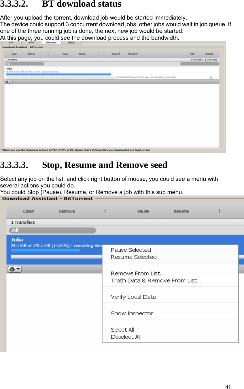  41 3.3.3.2. BT download status After you upload the torrent, download job would be started immediately. The device could support 3 concurrent download jobs, other jobs would wait in job queue. If one of the three running job is done, the next new job would be started. At this page, you could see the download process and the bandwidth.   3.3.3.3. Stop, Resume and Remove seed Select any job on the list, and click right button of mouse, you could see a menu with several actions you could do. You could Stop (Pause), Resume, or Remove a job with this sub menu.  