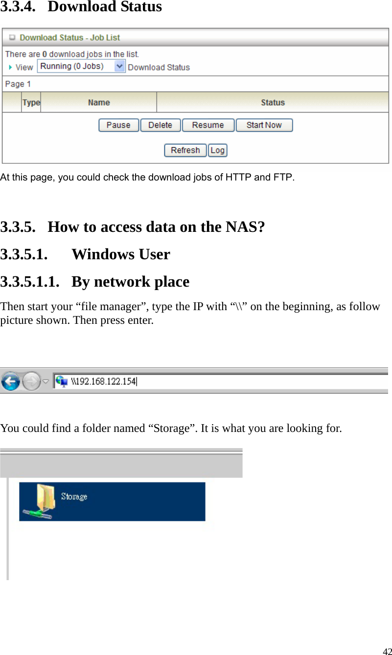  42 3.3.4. Download Status  At this page, you could check the download jobs of HTTP and FTP.   3.3.5. How to access data on the NAS? 3.3.5.1. Windows User 3.3.5.1.1. By network place Then start your “file manager”, type the IP with “\\” on the beginning, as follow picture shown. Then press enter.       You could find a folder named “Storage”. It is what you are looking for.      