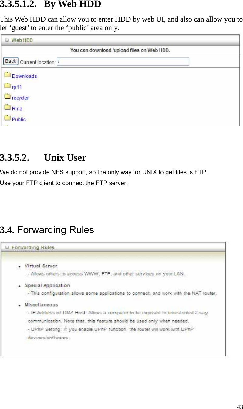  43 3.3.5.1.2. By Web HDD This Web HDD can allow you to enter HDD by web UI, and also can allow you to let ‘guest’ to enter the ‘public’ area only.     3.3.5.2. Unix User We do not provide NFS support, so the only way for UNIX to get files is FTP. Use your FTP client to connect the FTP server.    3.4. Forwarding Rules   