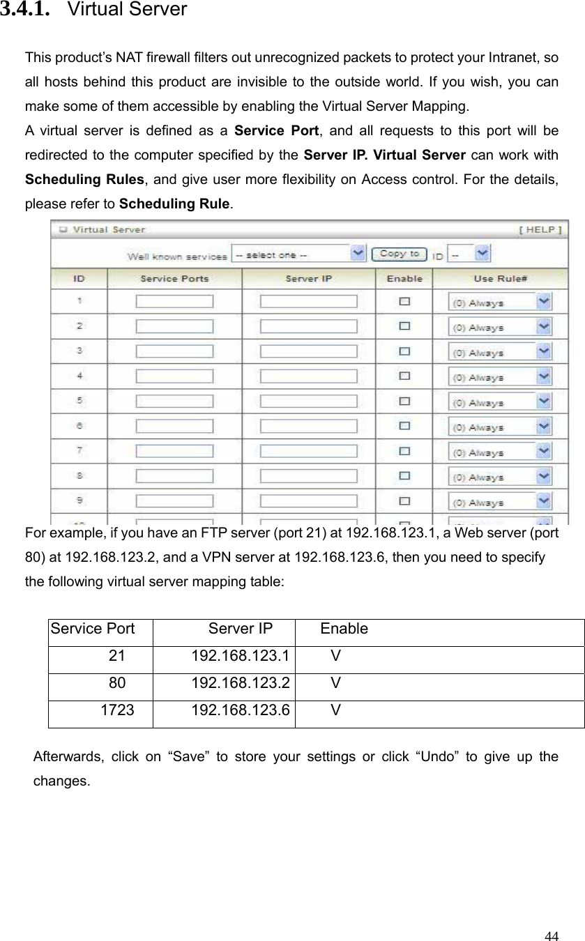  44 3.4.1. Virtual Server   This product’s NAT firewall filters out unrecognized packets to protect your Intranet, so all hosts behind this product are invisible to the outside world. If you wish, you can make some of them accessible by enabling the Virtual Server Mapping. A virtual server is defined as a Service Port, and all requests to this port will be redirected to the computer specified by the Server IP. Virtual Server can work with Scheduling Rules, and give user more flexibility on Access control. For the details, please refer to Scheduling Rule.   For example, if you have an FTP server (port 21) at 192.168.123.1, a Web server (port 80) at 192.168.123.2, and a VPN server at 192.168.123.6, then you need to specify the following virtual server mapping table:  Service Port  Server IP  Enable 21 192.168.123.1 V 80 192.168.123.2 V 1723 192.168.123.6 V  Afterwards, click on “Save” to store your settings or click “Undo” to give up the changes. 