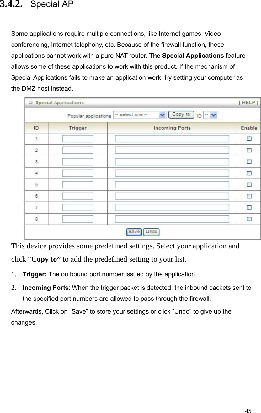  45 3.4.2. Special AP   Some applications require multiple connections, like Internet games, Video conferencing, Internet telephony, etc. Because of the firewall function, these applications cannot work with a pure NAT router. The Special Applications feature allows some of these applications to work with this product. If the mechanism of Special Applications fails to make an application work, try setting your computer as the DMZ host instead.  This device provides some predefined settings. Select your application and click “Copy to” to add the predefined setting to your list.   1. Trigger: The outbound port number issued by the application. 2. Incoming Ports: When the trigger packet is detected, the inbound packets sent to the specified port numbers are allowed to pass through the firewall. Afterwards, Click on “Save” to store your settings or click “Undo” to give up the changes. 