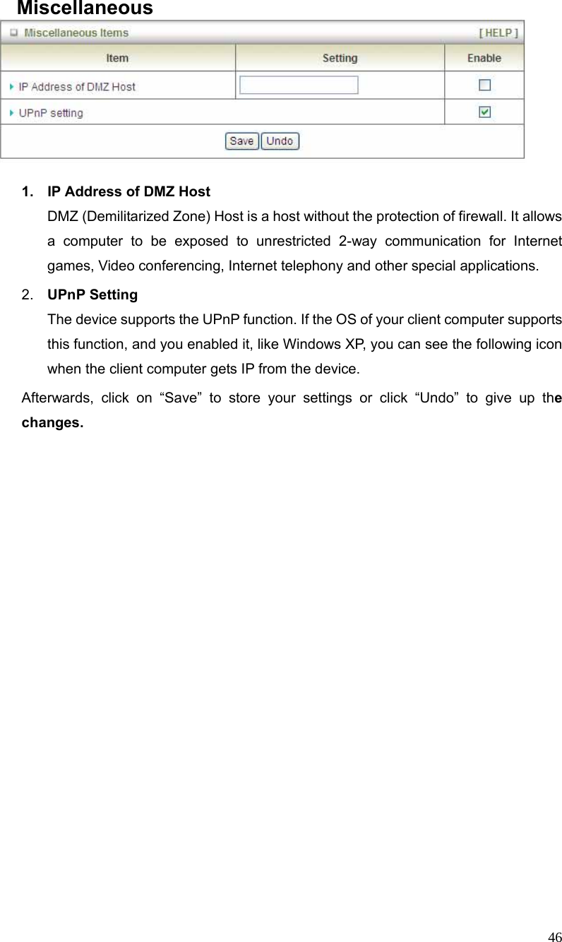  46 Miscellaneous   1.  IP Address of DMZ Host DMZ (Demilitarized Zone) Host is a host without the protection of firewall. It allows a computer to be exposed to unrestricted 2-way communication for Internet games, Video conferencing, Internet telephony and other special applications.   2.  UPnP Setting   The device supports the UPnP function. If the OS of your client computer supports this function, and you enabled it, like Windows XP, you can see the following icon when the client computer gets IP from the device.   Afterwards, click on “Save” to store your settings or click “Undo” to give up the changes. 