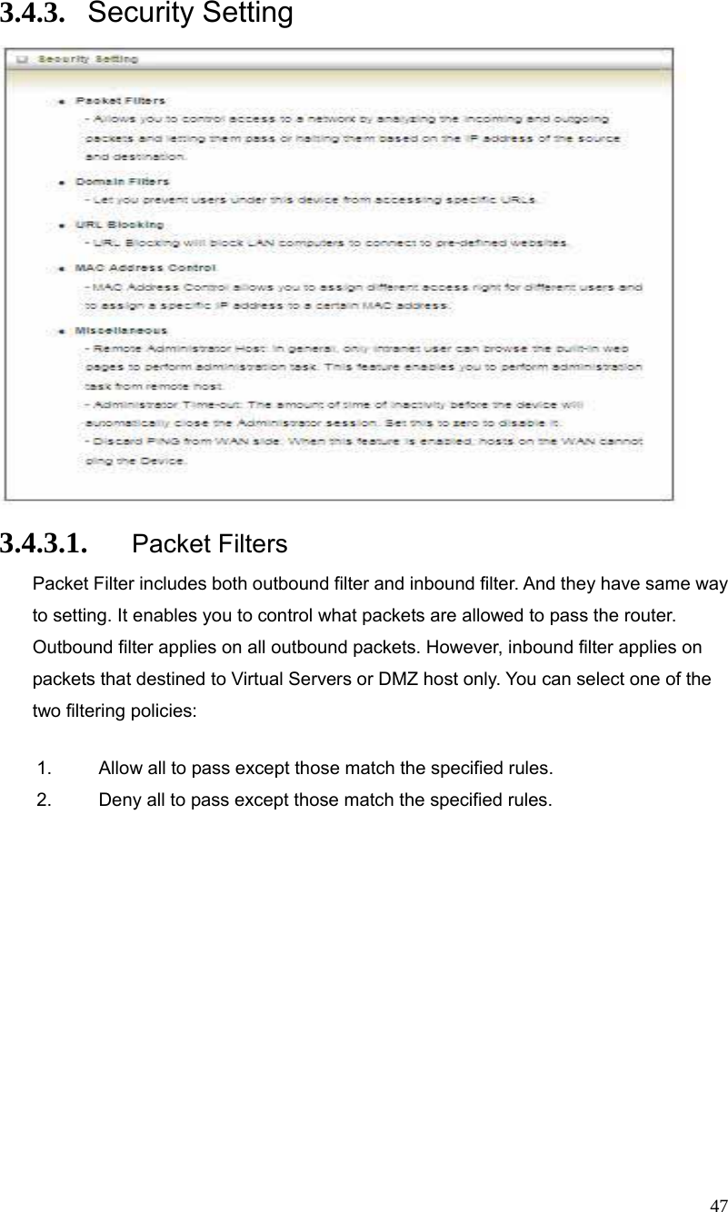  47 3.4.3. Security Setting  3.4.3.1. Packet Filters Packet Filter includes both outbound filter and inbound filter. And they have same way to setting. It enables you to control what packets are allowed to pass the router. Outbound filter applies on all outbound packets. However, inbound filter applies on packets that destined to Virtual Servers or DMZ host only. You can select one of the two filtering policies: 1.  Allow all to pass except those match the specified rules.   2.  Deny all to pass except those match the specified rules.        