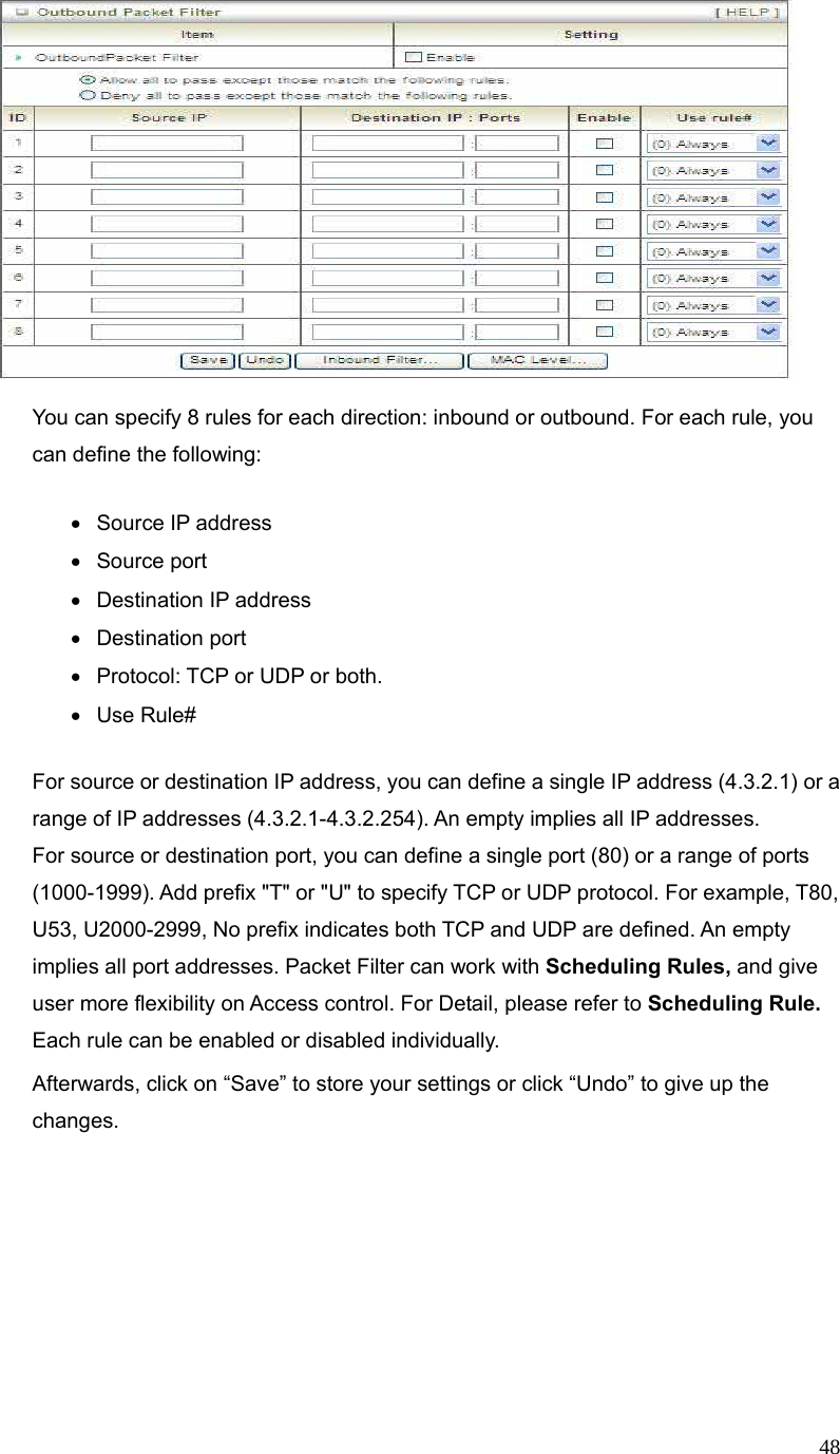  48  You can specify 8 rules for each direction: inbound or outbound. For each rule, you can define the following:   • Source IP address • Source port   •  Destination IP address   • Destination port •  Protocol: TCP or UDP or both. • Use Rule# For source or destination IP address, you can define a single IP address (4.3.2.1) or a range of IP addresses (4.3.2.1-4.3.2.254). An empty implies all IP addresses.   For source or destination port, you can define a single port (80) or a range of ports (1000-1999). Add prefix &quot;T&quot; or &quot;U&quot; to specify TCP or UDP protocol. For example, T80, U53, U2000-2999, No prefix indicates both TCP and UDP are defined. An empty implies all port addresses. Packet Filter can work with Scheduling Rules, and give user more flexibility on Access control. For Detail, please refer to Scheduling Rule. Each rule can be enabled or disabled individually. Afterwards, click on “Save” to store your settings or click “Undo” to give up the changes. 