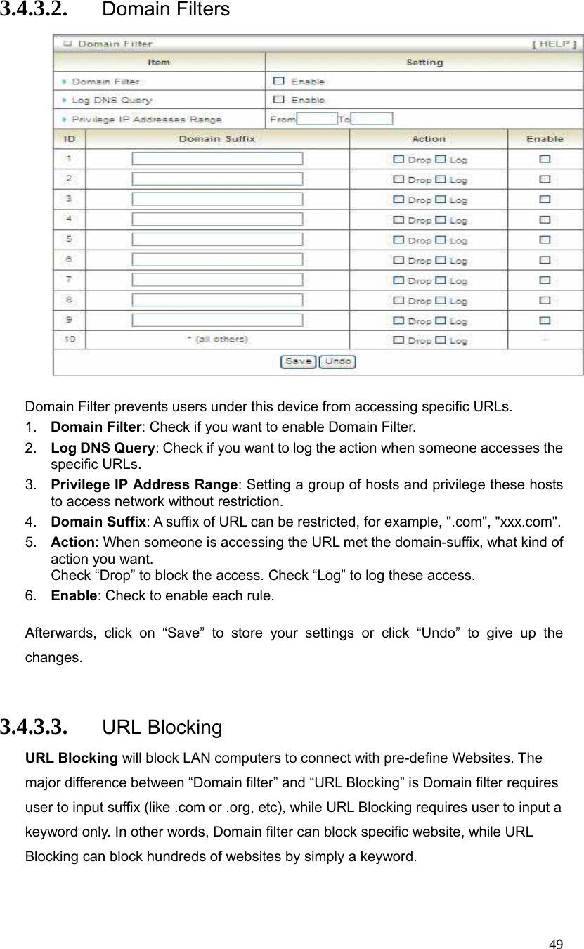  49 3.4.3.2. Domain Filters   Domain Filter prevents users under this device from accessing specific URLs.   1.  Domain Filter: Check if you want to enable Domain Filter.   2.  Log DNS Query: Check if you want to log the action when someone accesses the specific URLs.   3.  Privilege IP Address Range: Setting a group of hosts and privilege these hosts to access network without restriction.   4.  Domain Suffix: A suffix of URL can be restricted, for example, &quot;.com&quot;, &quot;xxx.com&quot;.   5.  Action: When someone is accessing the URL met the domain-suffix, what kind of action you want. Check “Drop” to block the access. Check “Log” to log these access.   6.  Enable: Check to enable each rule.    Afterwards, click on “Save” to store your settings or click “Undo” to give up the changes.  3.4.3.3. URL Blocking URL Blocking will block LAN computers to connect with pre-define Websites. The major difference between “Domain filter” and “URL Blocking” is Domain filter requires user to input suffix (like .com or .org, etc), while URL Blocking requires user to input a keyword only. In other words, Domain filter can block specific website, while URL Blocking can block hundreds of websites by simply a keyword.  