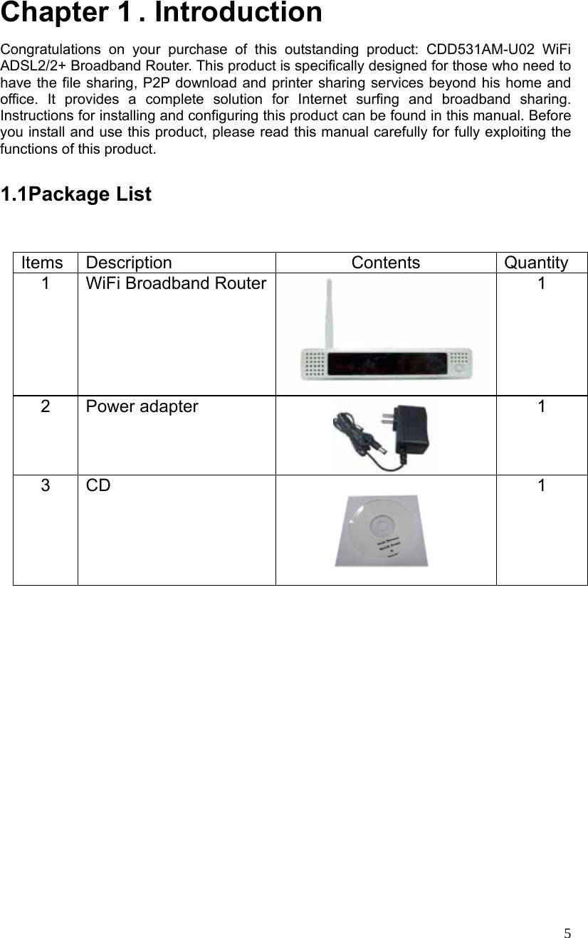  5 Chapter 1 . Introduction Congratulations on your purchase of this outstanding product: CDD531AM-U02 WiFi ADSL2/2+ Broadband Router. This product is specifically designed for those who need to have the file sharing, P2P download and printer sharing services beyond his home and office. It provides a complete solution for Internet surfing and broadband sharing. Instructions for installing and configuring this product can be found in this manual. Before you install and use this product, please read this manual carefully for fully exploiting the functions of this product.  1.1Package List Items Description  Contents  Quantity 1 WiFi Broadband Router 1 2 Power adapter  1 3 CD  1  