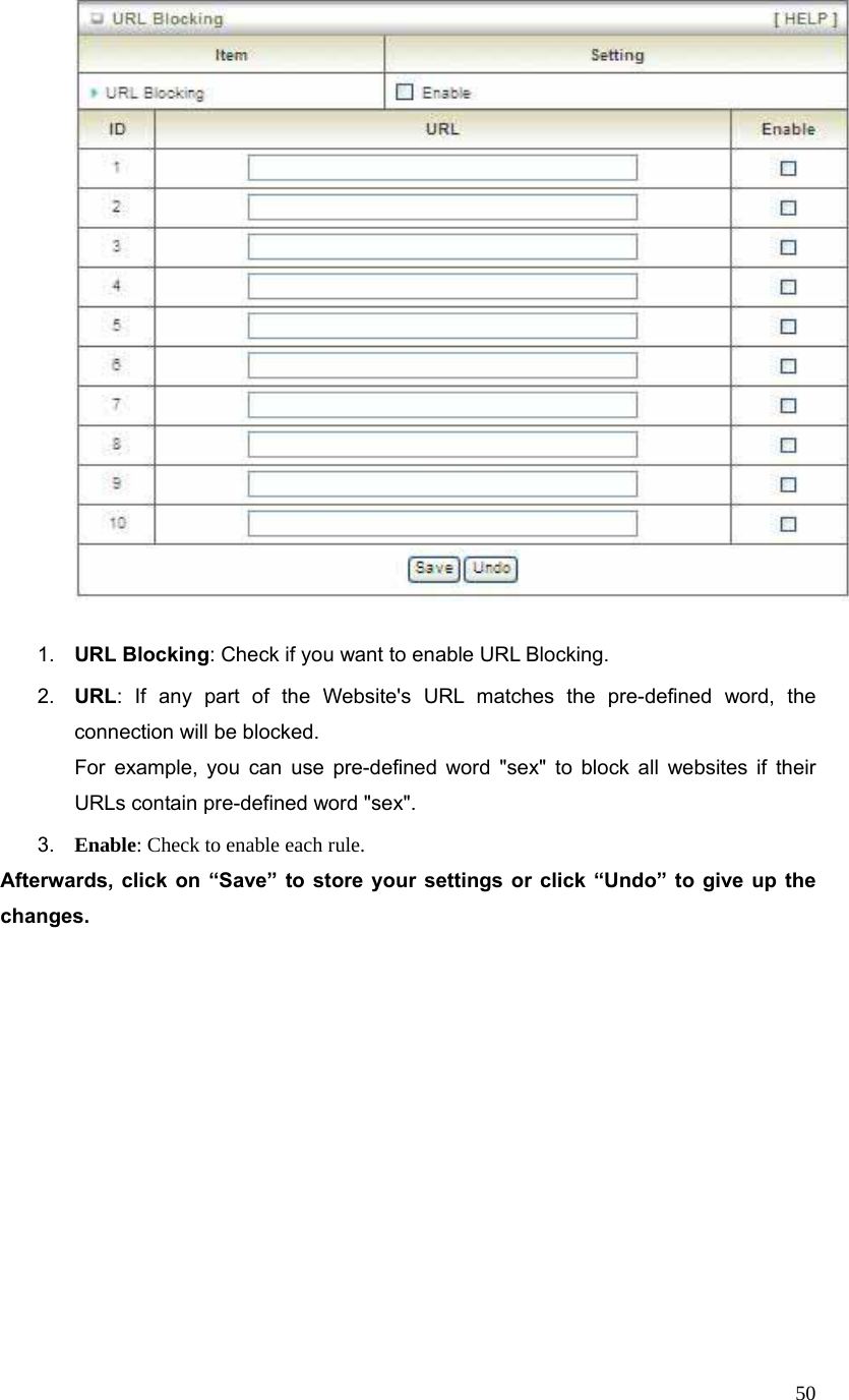  50  1.  URL Blocking: Check if you want to enable URL Blocking.   2.  URL: If any part of the Website&apos;s URL matches the pre-defined word, the connection will be blocked. For example, you can use pre-defined word &quot;sex&quot; to block all websites if their URLs contain pre-defined word &quot;sex&quot;.   3.  Enable: Check to enable each rule. Afterwards, click on “Save” to store your settings or click “Undo” to give up the changes. 