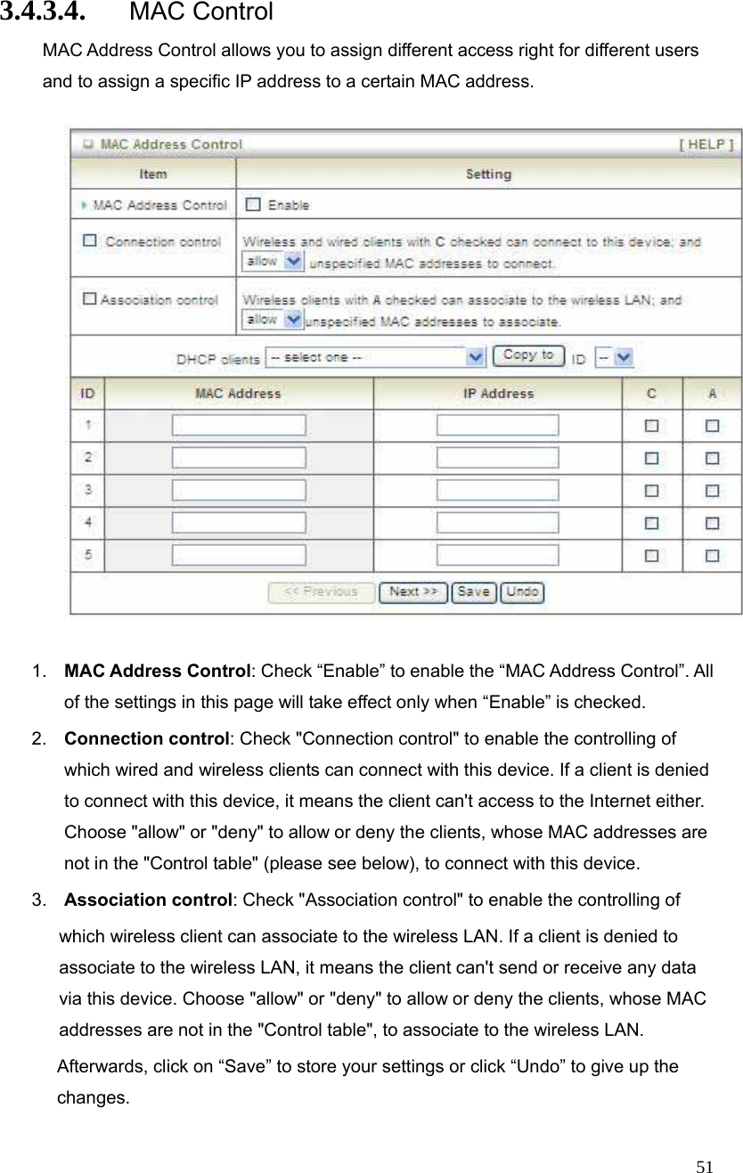  51 3.4.3.4. MAC Control MAC Address Control allows you to assign different access right for different users and to assign a specific IP address to a certain MAC address.    1.  MAC Address Control: Check “Enable” to enable the “MAC Address Control”. All of the settings in this page will take effect only when “Enable” is checked. 2.  Connection control: Check &quot;Connection control&quot; to enable the controlling of which wired and wireless clients can connect with this device. If a client is denied to connect with this device, it means the client can&apos;t access to the Internet either. Choose &quot;allow&quot; or &quot;deny&quot; to allow or deny the clients, whose MAC addresses are not in the &quot;Control table&quot; (please see below), to connect with this device. 3.  Association control: Check &quot;Association control&quot; to enable the controlling of   which wireless client can associate to the wireless LAN. If a client is denied to associate to the wireless LAN, it means the client can&apos;t send or receive any data via this device. Choose &quot;allow&quot; or &quot;deny&quot; to allow or deny the clients, whose MAC addresses are not in the &quot;Control table&quot;, to associate to the wireless LAN.         Afterwards, click on “Save” to store your settings or click “Undo” to give up the changes. 