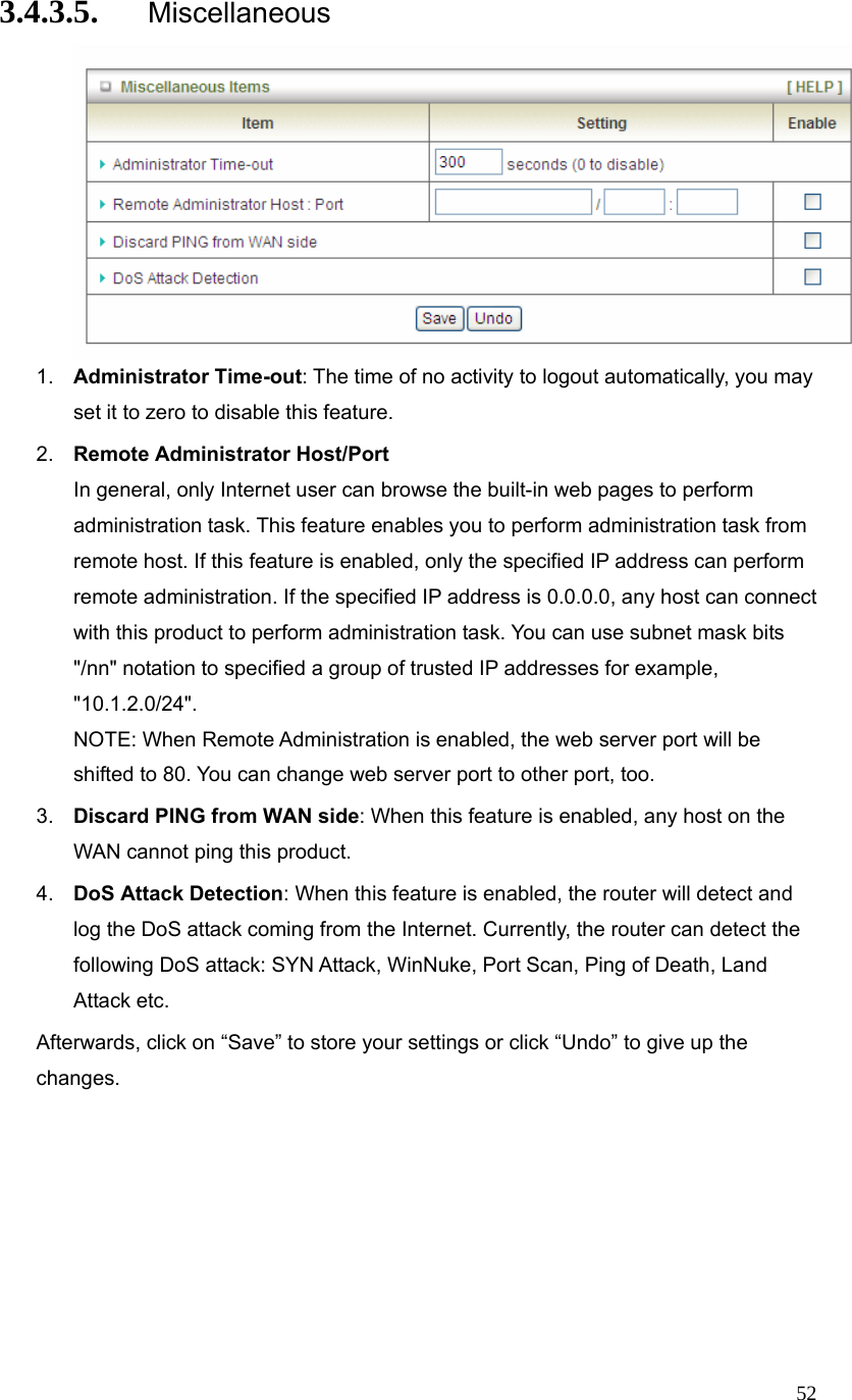  523.4.3.5. Miscellaneous  1.  Administrator Time-out: The time of no activity to logout automatically, you may set it to zero to disable this feature. 2.  Remote Administrator Host/Port In general, only Internet user can browse the built-in web pages to perform administration task. This feature enables you to perform administration task from remote host. If this feature is enabled, only the specified IP address can perform remote administration. If the specified IP address is 0.0.0.0, any host can connect with this product to perform administration task. You can use subnet mask bits &quot;/nn&quot; notation to specified a group of trusted IP addresses for example, &quot;10.1.2.0/24&quot;.  NOTE: When Remote Administration is enabled, the web server port will be shifted to 80. You can change web server port to other port, too. 3.  Discard PING from WAN side: When this feature is enabled, any host on the WAN cannot ping this product. 4.  DoS Attack Detection: When this feature is enabled, the router will detect and log the DoS attack coming from the Internet. Currently, the router can detect the following DoS attack: SYN Attack, WinNuke, Port Scan, Ping of Death, Land Attack etc.   Afterwards, click on “Save” to store your settings or click “Undo” to give up the changes. 