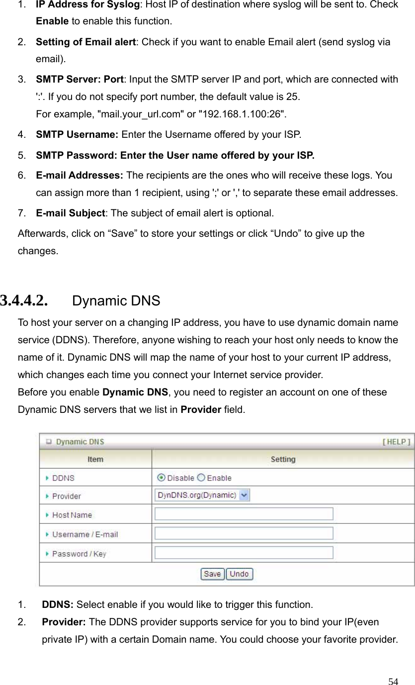  541.  IP Address for Syslog: Host IP of destination where syslog will be sent to. Check Enable to enable this function. 2.  Setting of Email alert: Check if you want to enable Email alert (send syslog via email). 3.  SMTP Server: Port: Input the SMTP server IP and port, which are connected with &apos;:&apos;. If you do not specify port number, the default value is 25. For example, &quot;mail.your_url.com&quot; or &quot;192.168.1.100:26&quot;. 4.  SMTP Username: Enter the Username offered by your ISP. 5.  SMTP Password: Enter the User name offered by your ISP. 6.  E-mail Addresses: The recipients are the ones who will receive these logs. You can assign more than 1 recipient, using &apos;;&apos; or &apos;,&apos; to separate these email addresses. 7.  E-mail Subject: The subject of email alert is optional. Afterwards, click on “Save” to store your settings or click “Undo” to give up the changes.  3.4.4.2. Dynamic DNS To host your server on a changing IP address, you have to use dynamic domain name service (DDNS). Therefore, anyone wishing to reach your host only needs to know the name of it. Dynamic DNS will map the name of your host to your current IP address, which changes each time you connect your Internet service provider.   Before you enable Dynamic DNS, you need to register an account on one of these Dynamic DNS servers that we list in Provider field.                    1.  DDNS: Select enable if you would like to trigger this function. 2.  Provider: The DDNS provider supports service for you to bind your IP(even private IP) with a certain Domain name. You could choose your favorite provider. 
