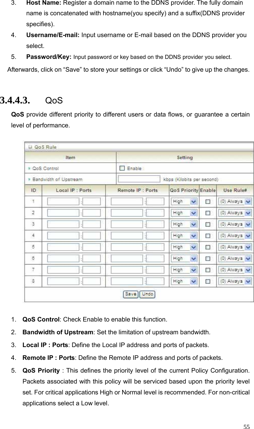  553.  Host Name: Register a domain name to the DDNS provider. The fully domain name is concatenated with hostname(you specify) and a suffix(DDNS provider specifies). 4.  Username/E-mail: Input username or E-mail based on the DDNS provider you select. 5.  Password/Key: Input password or key based on the DDNS provider you select. Afterwards, click on “Save” to store your settings or click “Undo” to give up the changes.  3.4.4.3. QoS QoS provide different priority to different users or data flows, or guarantee a certain level of performance.    1.  QoS Control: Check Enable to enable this function. 2.  Bandwidth of Upstream: Set the limitation of upstream bandwidth. 3.  Local IP : Ports: Define the Local IP address and ports of packets. 4.  Remote IP : Ports: Define the Remote IP address and ports of packets. 5.  QoS Priority : This defines the priority level of the current Policy Configuration. Packets associated with this policy will be serviced based upon the priority level set. For critical applications High or Normal level is recommended. For non-critical applications select a Low level. 