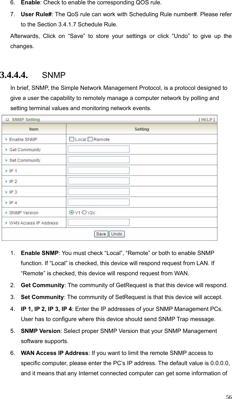  566.  Enable: Check to enable the corresponding QOS rule. 7.  User Rule#: The QoS rule can work with Scheduling Rule number#. Please refer to the Section 3.4.1.7 Schedule Rule. Afterwards, Click on “Save” to store your settings or click “Undo” to give up the changes.  3.4.4.4. SNMP In brief, SNMP, the Simple Network Management Protocol, is a protocol designed to give a user the capability to remotely manage a computer network by polling and setting terminal values and monitoring network events.     1.  Enable SNMP: You must check “Local”, “Remote” or both to enable SNMP function. If “Local” is checked, this device will respond request from LAN. If “Remote” is checked, this device will respond request from WAN. 2.  Get Community: The community of GetRequest is that this device will respond. 3.  Set Community: The community of SetRequest is that this device will accept. 4.  IP 1, IP 2, IP 3, IP 4: Enter the IP addresses of your SNMP Management PCs. User has to configure where this device should send SNMP Trap message. 5.  SNMP Version: Select proper SNMP Version that your SNMP Management software supports. 6.  WAN Access IP Address: If you want to limit the remote SNMP access to specific computer, please enter the PC’s IP address. The default value is 0.0.0.0, and it means that any Internet connected computer can get some information of 