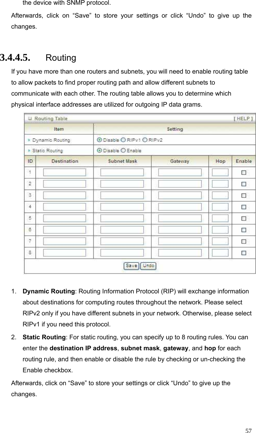  57the device with SNMP protocol. Afterwards, click on “Save” to store your settings or click “Undo” to give up the changes.  3.4.4.5. Routing If you have more than one routers and subnets, you will need to enable routing table to allow packets to find proper routing path and allow different subnets to communicate with each other. The routing table allows you to determine which physical interface addresses are utilized for outgoing IP data grams.   1.  Dynamic Routing: Routing Information Protocol (RIP) will exchange information about destinations for computing routes throughout the network. Please select RIPv2 only if you have different subnets in your network. Otherwise, please select RIPv1 if you need this protocol. 2.  Static Routing: For static routing, you can specify up to 8 routing rules. You can enter the destination IP address, subnet mask, gateway, and hop for each routing rule, and then enable or disable the rule by checking or un-checking the Enable checkbox. Afterwards, click on “Save” to store your settings or click “Undo” to give up the changes.  