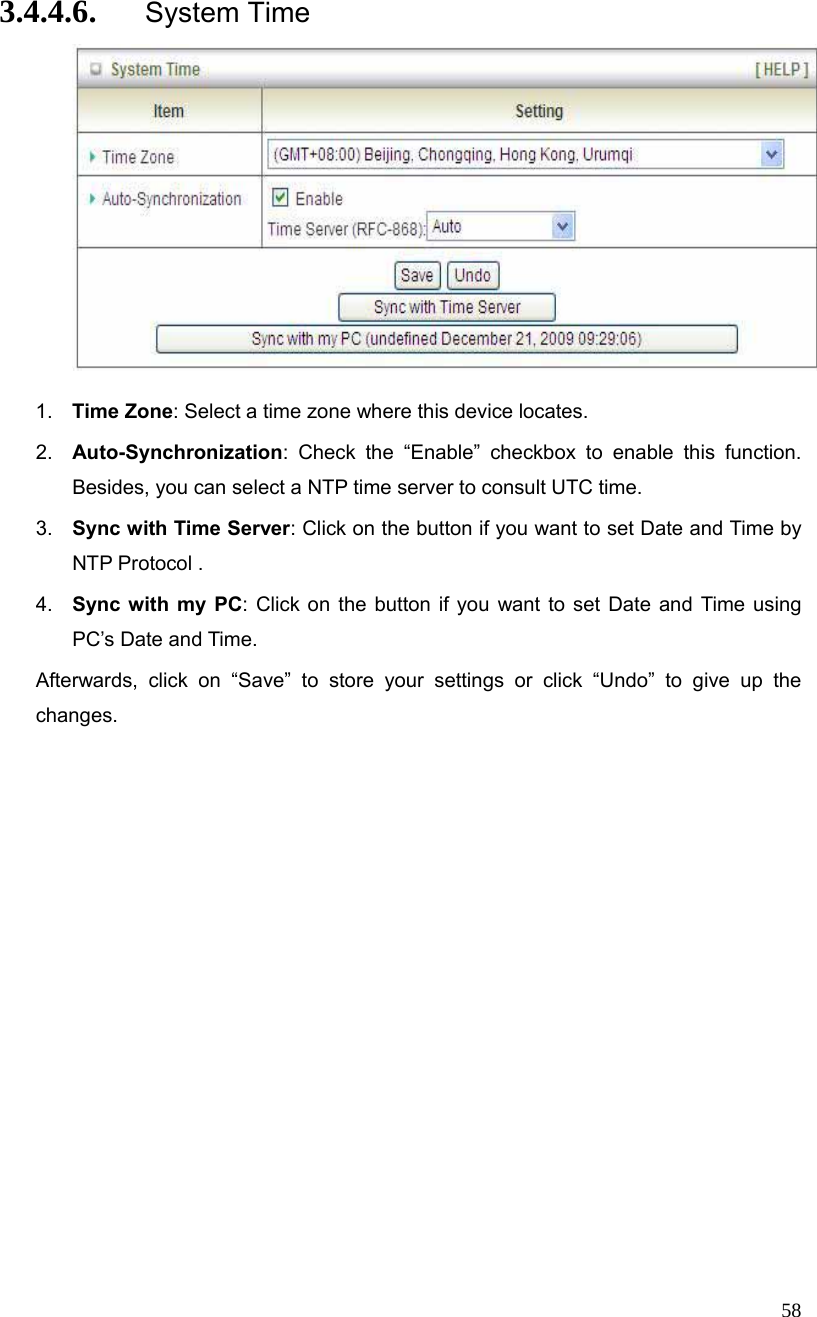  58 3.4.4.6. System Time   1.  Time Zone: Select a time zone where this device locates. 2.  Auto-Synchronization: Check the “Enable” checkbox to enable this function. Besides, you can select a NTP time server to consult UTC time. 3.  Sync with Time Server: Click on the button if you want to set Date and Time by NTP Protocol . 4.  Sync with my PC: Click on the button if you want to set Date and Time using PC’s Date and Time. Afterwards, click on “Save” to store your settings or click “Undo” to give up the changes. 