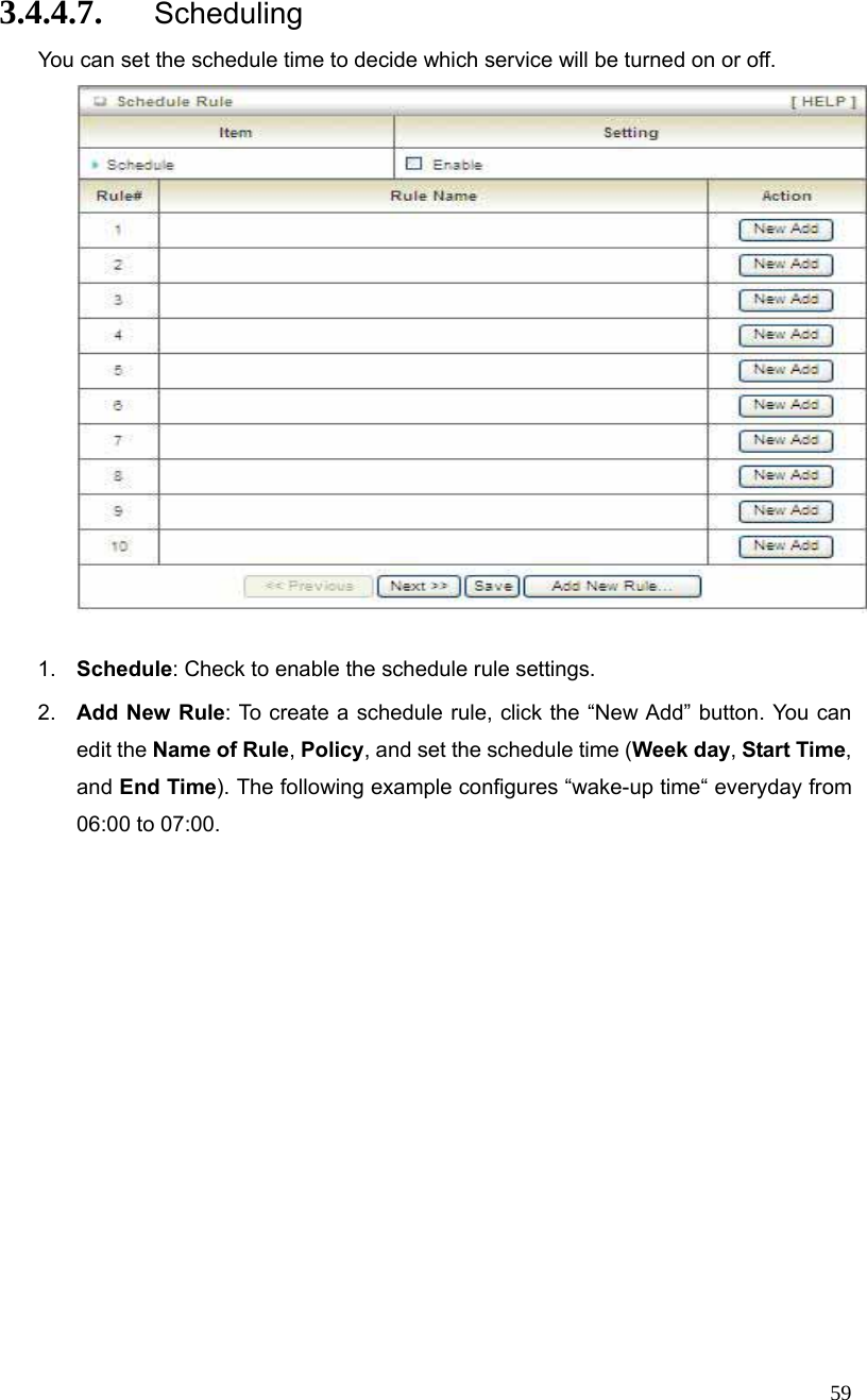  59 3.4.4.7. Scheduling You can set the schedule time to decide which service will be turned on or off.     1.  Schedule: Check to enable the schedule rule settings.   2.  Add New Rule: To create a schedule rule, click the “New Add” button. You can edit the Name of Rule, Policy, and set the schedule time (Week day, Start Time, and End Time). The following example configures “wake-up time“ everyday from 06:00 to 07:00. 
