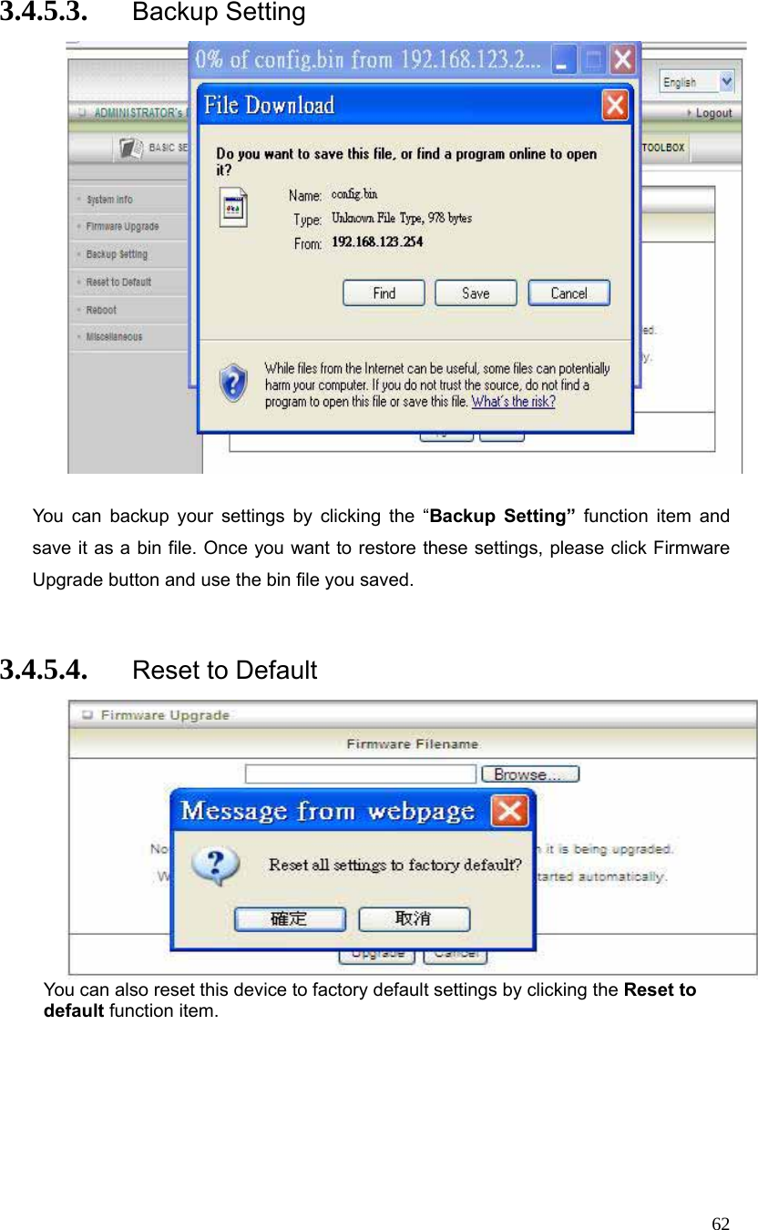  62 3.4.5.3. Backup Setting   You can backup your settings by clicking the “Backup Setting” function item and save it as a bin file. Once you want to restore these settings, please click Firmware Upgrade button and use the bin file you saved.  3.4.5.4. Reset to Default  You can also reset this device to factory default settings by clicking the Reset to default function item. 