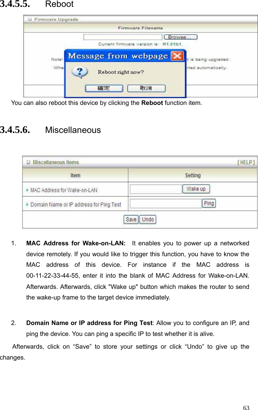  63 3.4.5.5. Reboot  You can also reboot this device by clicking the Reboot function item.  3.4.5.6. Miscellaneous     1.  MAC Address for Wake-on-LAN:  It enables you to power up a networked device remotely. If you would like to trigger this function, you have to know the MAC address of this device. For instance if the MAC address is 00-11-22-33-44-55, enter it into the blank of MAC Address for Wake-on-LAN. Afterwards. Afterwards, click &quot;Wake up&quot; button which makes the router to send the wake-up frame to the target device immediately.    2.  Domain Name or IP address for Ping Test: Allow you to configure an IP, and ping the device. You can ping a specific IP to test whether it is alive.     Afterwards, click on “Save” to store your settings or click “Undo” to give up the changes. 