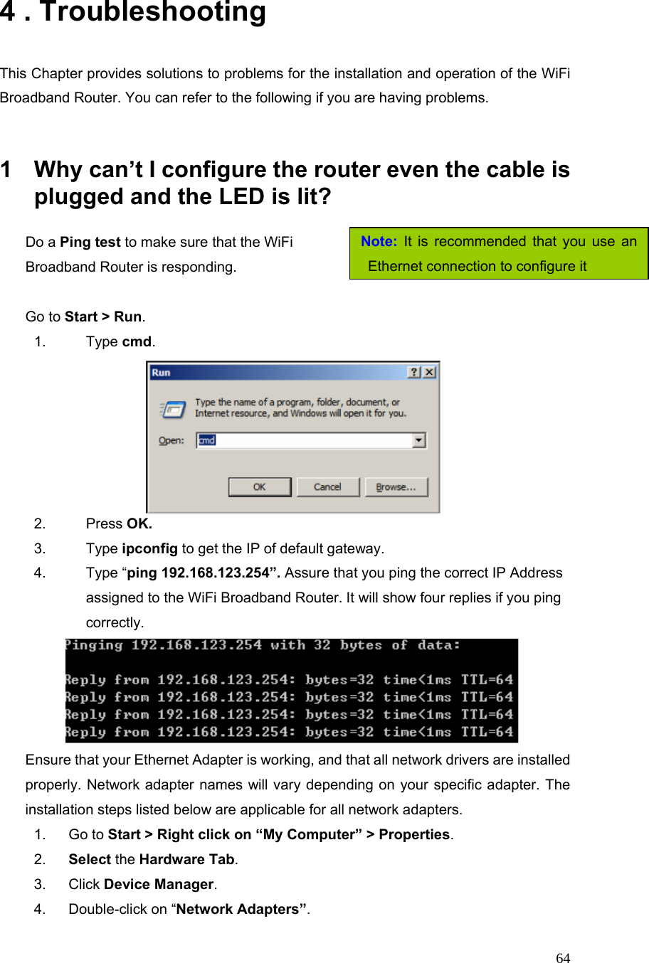  64Note: It is recommended that you use an Ethernet connection to configure it4 . Troubleshooting  This Chapter provides solutions to problems for the installation and operation of the WiFi Broadband Router. You can refer to the following if you are having problems.   1  Why can’t I configure the router even the cable is plugged and the LED is lit?   Do a Ping test to make sure that the WiFi   Broadband Router is responding.                                     Go to Start &gt; Run.   1. Type cmd.   2. Press OK. 3. Type ipconfig to get the IP of default gateway. 4. Type “ping 192.168.123.254”. Assure that you ping the correct IP Address assigned to the WiFi Broadband Router. It will show four replies if you ping correctly.  Ensure that your Ethernet Adapter is working, and that all network drivers are installed properly. Network adapter names will vary depending on your specific adapter. The installation steps listed below are applicable for all network adapters. 1. Go to Start &gt; Right click on “My Computer” &gt; Properties. 2.  Select the Hardware Tab. 3. Click Device Manager. 4.  Double-click on “Network Adapters”. 