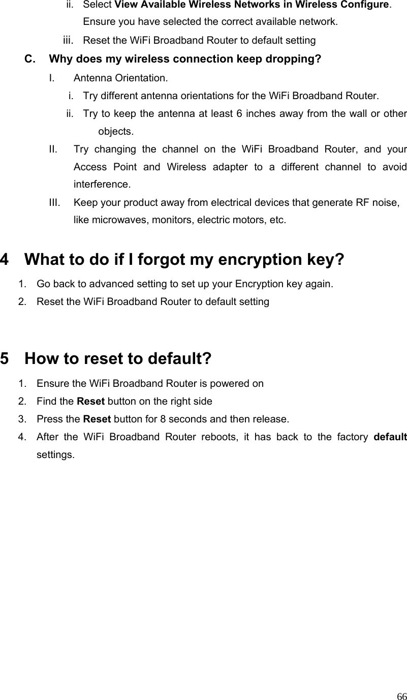  66ii. Select View Available Wireless Networks in Wireless Configure. Ensure you have selected the correct available network.   iii.  Reset the WiFi Broadband Router to default setting C.  Why does my wireless connection keep dropping? I. Antenna Orientation.  i.  Try different antenna orientations for the WiFi Broadband Router. ii.  Try to keep the antenna at least 6 inches away from the wall or other objects. II.  Try changing the channel on the WiFi Broadband Router, and your Access Point and Wireless adapter to a different channel to avoid interference. III.  Keep your product away from electrical devices that generate RF noise, like microwaves, monitors, electric motors, etc.  4  What to do if I forgot my encryption key? 1.  Go back to advanced setting to set up your Encryption key again. 2.  Reset the WiFi Broadband Router to default setting   5  How to reset to default? 1.  Ensure the WiFi Broadband Router is powered on 2. Find the Reset button on the right side 3. Press the Reset button for 8 seconds and then release. 4.  After the WiFi Broadband Router reboots, it has back to the factory default settings.           