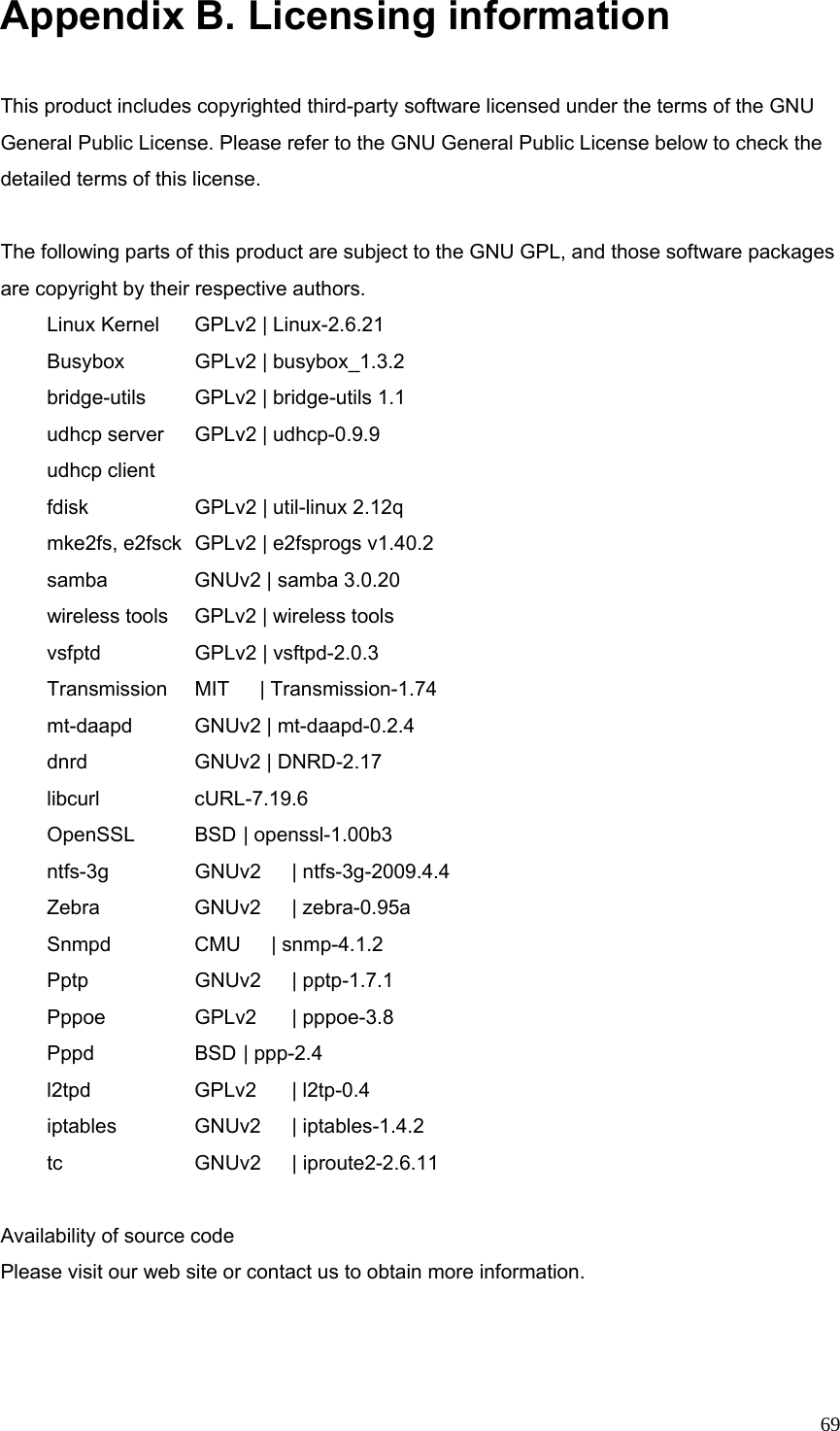  69Appendix B. Licensing information  This product includes copyrighted third-party software licensed under the terms of the GNU General Public License. Please refer to the GNU General Public License below to check the detailed terms of this license.  The following parts of this product are subject to the GNU GPL, and those software packages are copyright by their respective authors.  Linux Kernel   GPLv2 | Linux-2.6.21        Busybox    GPLv2 | busybox_1.3.2    bridge-utils   GPLv2 | bridge-utils 1.1    udhcp server  GPLv2 | udhcp-0.9.9       udhcp client    fdisk     GPLv2 | util-linux 2.12q     mke2fs, e2fsck  GPLv2 | e2fsprogs v1.40.2    samba    GNUv2 | samba 3.0.20         wireless tools  GPLv2 | wireless tools      vsfptd    GPLv2 | vsftpd-2.0.3       Transmission  MIT   | Transmission-1.74  mt-daapd    GNUv2 | mt-daapd-0.2.4     dnrd     GNUv2 | DNRD-2.17  libcurl    cURL-7.19.6    OpenSSL   BSD | openssl-1.00b3    ntfs-3g    GNUv2  | ntfs-3g-2009.4.4  Zebra    GNUv2  | zebra-0.95a        Snmpd    CMU   | snmp-4.1.2         Pptp   GNUv2 | pptp-1.7.1  Pppoe    GPLv2  | pppoe-3.8    Pppd   BSD | ppp-2.4   l2tpd   GPLv2 | l2tp-0.4    iptables    GNUv2  | iptables-1.4.2     tc   GNUv2 | iproute2-2.6.11  Availability of source code Please visit our web site or contact us to obtain more information.   