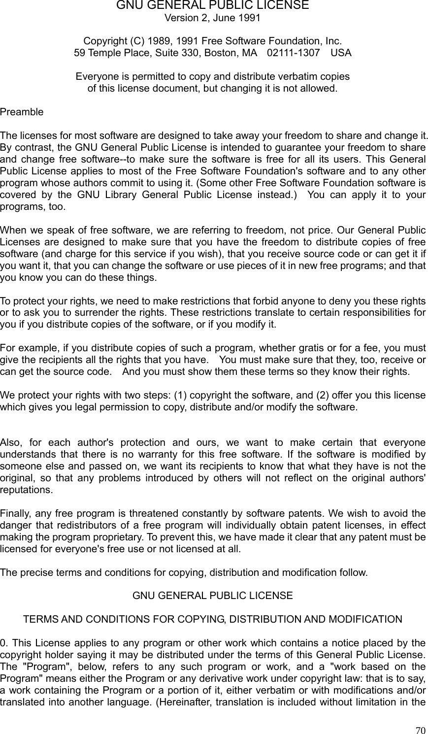  70GNU GENERAL PUBLIC LICENSE Version 2, June 1991  Copyright (C) 1989, 1991 Free Software Foundation, Inc. 59 Temple Place, Suite 330, Boston, MA    02111-1307    USA   Everyone is permitted to copy and distribute verbatim copies of this license document, but changing it is not allowed.  Preamble  The licenses for most software are designed to take away your freedom to share and change it. By contrast, the GNU General Public License is intended to guarantee your freedom to share and change free software--to make sure the software is free for all its users. This General Public License applies to most of the Free Software Foundation&apos;s software and to any other program whose authors commit to using it. (Some other Free Software Foundation software is covered by the GNU Library General Public License instead.)  You can apply it to your programs, too.  When we speak of free software, we are referring to freedom, not price. Our General Public Licenses are designed to make sure that you have the freedom to distribute copies of free software (and charge for this service if you wish), that you receive source code or can get it if you want it, that you can change the software or use pieces of it in new free programs; and that you know you can do these things.  To protect your rights, we need to make restrictions that forbid anyone to deny you these rights or to ask you to surrender the rights. These restrictions translate to certain responsibilities for you if you distribute copies of the software, or if you modify it.  For example, if you distribute copies of such a program, whether gratis or for a fee, you must give the recipients all the rights that you have.    You must make sure that they, too, receive or can get the source code.    And you must show them these terms so they know their rights.  We protect your rights with two steps: (1) copyright the software, and (2) offer you this license which gives you legal permission to copy, distribute and/or modify the software.   Also, for each author&apos;s protection and ours, we want to make certain that everyone understands that there is no warranty for this free software. If the software is modified by someone else and passed on, we want its recipients to know that what they have is not the original, so that any problems introduced by others will not reflect on the original authors&apos; reputations.  Finally, any free program is threatened constantly by software patents. We wish to avoid the danger that redistributors of a free program will individually obtain patent licenses, in effect making the program proprietary. To prevent this, we have made it clear that any patent must be licensed for everyone&apos;s free use or not licensed at all.  The precise terms and conditions for copying, distribution and modification follow.  GNU GENERAL PUBLIC LICENSE  TERMS AND CONDITIONS FOR COPYING, DISTRIBUTION AND MODIFICATION  0. This License applies to any program or other work which contains a notice placed by the copyright holder saying it may be distributed under the terms of this General Public License. The &quot;Program&quot;, below, refers to any such program or work, and a &quot;work based on the Program&quot; means either the Program or any derivative work under copyright law: that is to say, a work containing the Program or a portion of it, either verbatim or with modifications and/or translated into another language. (Hereinafter, translation is included without limitation in the 