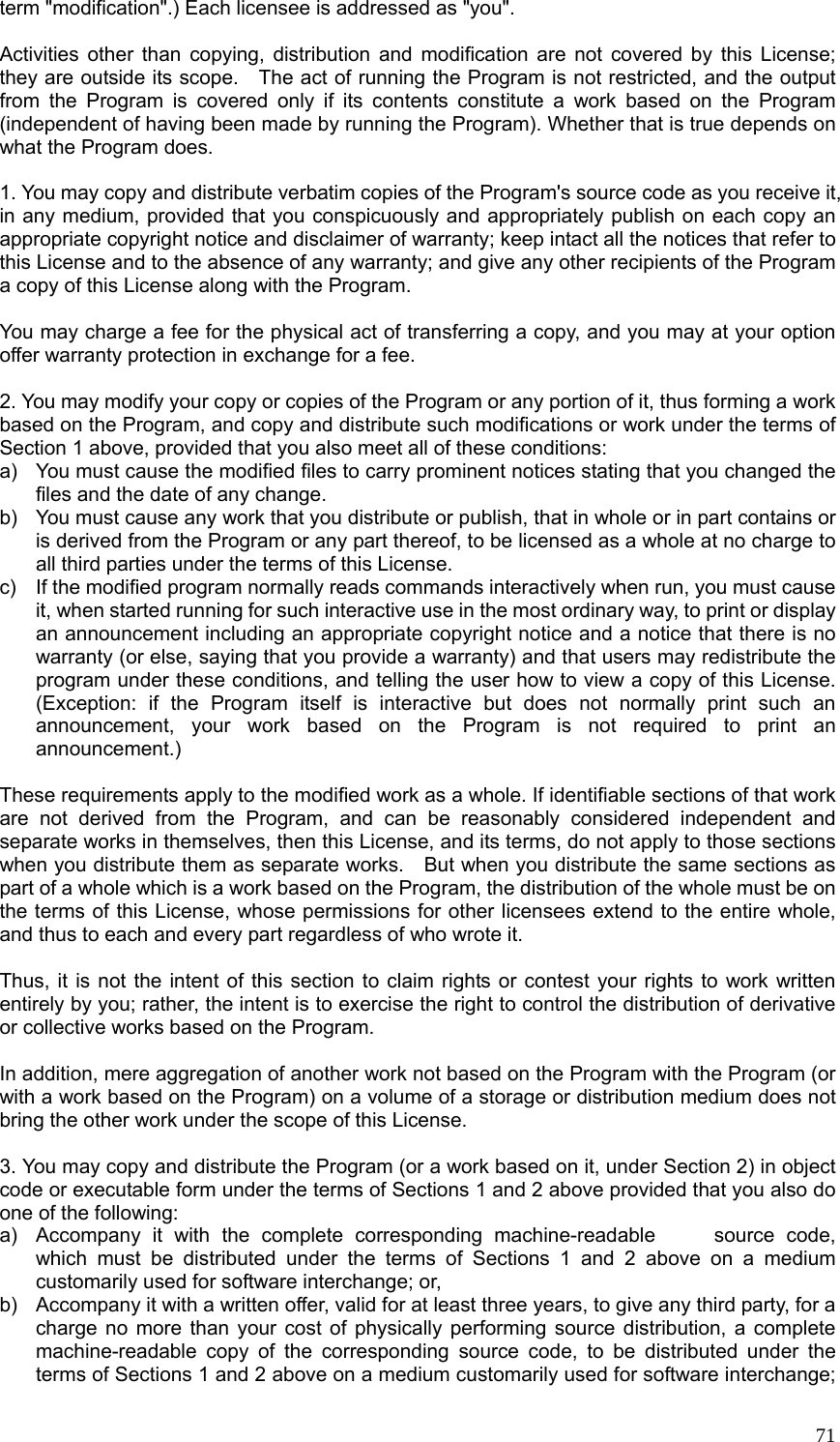  71term &quot;modification&quot;.) Each licensee is addressed as &quot;you&quot;.  Activities other than copying, distribution and modification are not covered by this License; they are outside its scope.    The act of running the Program is not restricted, and the output from the Program is covered only if its contents constitute a work based on the Program (independent of having been made by running the Program). Whether that is true depends on what the Program does.  1. You may copy and distribute verbatim copies of the Program&apos;s source code as you receive it, in any medium, provided that you conspicuously and appropriately publish on each copy an appropriate copyright notice and disclaimer of warranty; keep intact all the notices that refer to this License and to the absence of any warranty; and give any other recipients of the Program a copy of this License along with the Program.  You may charge a fee for the physical act of transferring a copy, and you may at your option offer warranty protection in exchange for a fee.  2. You may modify your copy or copies of the Program or any portion of it, thus forming a work based on the Program, and copy and distribute such modifications or work under the terms of Section 1 above, provided that you also meet all of these conditions: a)  You must cause the modified files to carry prominent notices stating that you changed the files and the date of any change. b)  You must cause any work that you distribute or publish, that in whole or in part contains or is derived from the Program or any part thereof, to be licensed as a whole at no charge to all third parties under the terms of this License. c)  If the modified program normally reads commands interactively when run, you must cause it, when started running for such interactive use in the most ordinary way, to print or display an announcement including an appropriate copyright notice and a notice that there is no warranty (or else, saying that you provide a warranty) and that users may redistribute the program under these conditions, and telling the user how to view a copy of this License. (Exception: if the Program itself is interactive but does not normally print such an announcement, your work based on the Program is not required to print an announcement.)  These requirements apply to the modified work as a whole. If identifiable sections of that work are not derived from the Program, and can be reasonably considered independent and separate works in themselves, then this License, and its terms, do not apply to those sections when you distribute them as separate works.    But when you distribute the same sections as part of a whole which is a work based on the Program, the distribution of the whole must be on the terms of this License, whose permissions for other licensees extend to the entire whole, and thus to each and every part regardless of who wrote it.  Thus, it is not the intent of this section to claim rights or contest your rights to work written entirely by you; rather, the intent is to exercise the right to control the distribution of derivative or collective works based on the Program.  In addition, mere aggregation of another work not based on the Program with the Program (or with a work based on the Program) on a volume of a storage or distribution medium does not bring the other work under the scope of this License.  3. You may copy and distribute the Program (or a work based on it, under Section 2) in object code or executable form under the terms of Sections 1 and 2 above provided that you also do one of the following: a)  Accompany it with the complete corresponding machine-readable     source code, which must be distributed under the terms of Sections 1 and 2 above on a medium customarily used for software interchange; or, b)  Accompany it with a written offer, valid for at least three years, to give any third party, for a charge no more than your cost of physically performing source distribution, a complete machine-readable copy of the corresponding source code, to be distributed under the terms of Sections 1 and 2 above on a medium customarily used for software interchange; 