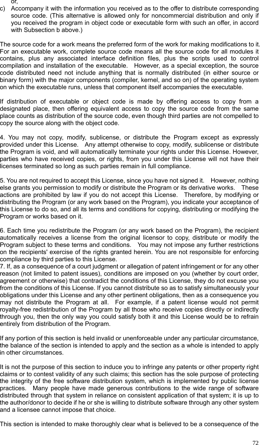  72or, c)  Accompany it with the information you received as to the offer to distribute corresponding source code. (This alternative is allowed only for noncommercial distribution and only if you received the program in object code or executable form with such an offer, in accord with Subsection b above.)  The source code for a work means the preferred form of the work for making modifications to it.   For an executable work, complete source code means all the source code for all modules it contains, plus any associated interface definition files, plus the scripts used to control compilation and installation of the executable.    However, as a special exception, the source code distributed need not include anything that is normally distributed (in either source or binary form) with the major components (compiler, kernel, and so on) of the operating system on which the executable runs, unless that component itself accompanies the executable.  If distribution of executable or object code is made by offering access to copy from a designated place, then offering equivalent access to copy the source code from the same place counts as distribution of the source code, even though third parties are not compelled to copy the source along with the object code.  4. You may not copy, modify, sublicense, or distribute the Program except as expressly provided under this License.    Any attempt otherwise to copy, modify, sublicense or distribute the Program is void, and will automatically terminate your rights under this License. However, parties who have received copies, or rights, from you under this License will not have their licenses terminated so long as such parties remain in full compliance.  5. You are not required to accept this License, since you have not signed it.    However, nothing else grants you permission to modify or distribute the Program or its derivative works.    These actions are prohibited by law if you do not accept this License.    Therefore, by modifying or distributing the Program (or any work based on the Program), you indicate your acceptance of this License to do so, and all its terms and conditions for copying, distributing or modifying the Program or works based on it.  6. Each time you redistribute the Program (or any work based on the Program), the recipient automatically receives a license from the original licensor to copy, distribute or modify the Program subject to these terms and conditions.    You may not impose any further restrictions on the recipients&apos; exercise of the rights granted herein. You are not responsible for enforcing compliance by third parties to this License. 7. If, as a consequence of a court judgment or allegation of patent infringement or for any other reason (not limited to patent issues), conditions are imposed on you (whether by court order, agreement or otherwise) that contradict the conditions of this License, they do not excuse you from the conditions of this License. If you cannot distribute so as to satisfy simultaneously your obligations under this License and any other pertinent obligations, then as a consequence you may not distribute the Program at all.  For example, if a patent license would not permit royalty-free redistribution of the Program by all those who receive copies directly or indirectly through you, then the only way you could satisfy both it and this License would be to refrain entirely from distribution of the Program.  If any portion of this section is held invalid or unenforceable under any particular circumstance, the balance of the section is intended to apply and the section as a whole is intended to apply in other circumstances.  It is not the purpose of this section to induce you to infringe any patents or other property right claims or to contest validity of any such claims; this section has the sole purpose of protecting the integrity of the free software distribution system, which is implemented by public license practices.  Many people have made generous contributions to the wide range of software distributed through that system in reliance on consistent application of that system; it is up to the author/donor to decide if he or she is willing to distribute software through any other system and a licensee cannot impose that choice.  This section is intended to make thoroughly clear what is believed to be a consequence of the 