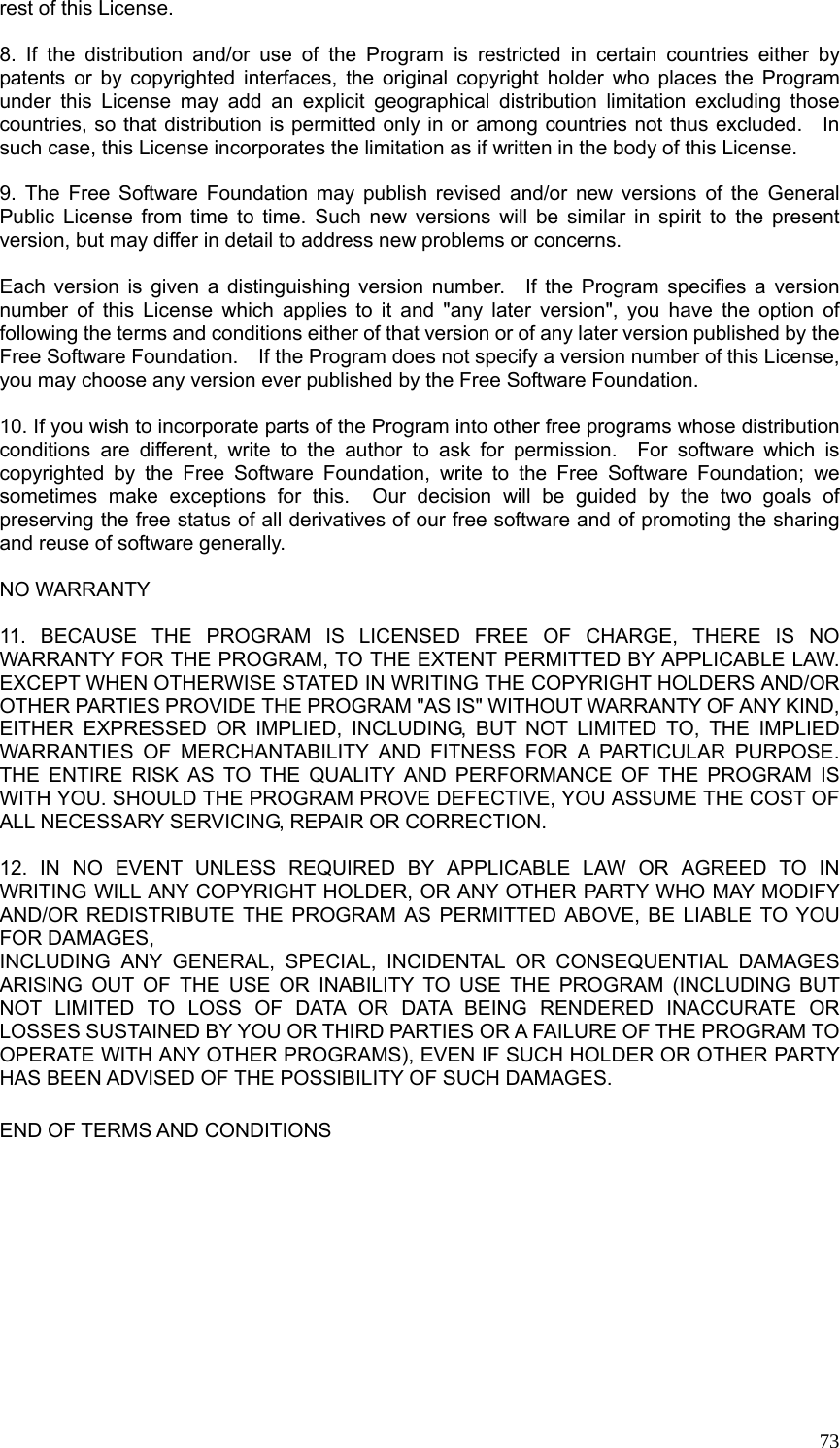  73rest of this License.  8. If the distribution and/or use of the Program is restricted in certain countries either by patents or by copyrighted interfaces, the original copyright holder who places the Program under this License may add an explicit geographical distribution limitation excluding those countries, so that distribution is permitted only in or among countries not thus excluded.    In such case, this License incorporates the limitation as if written in the body of this License.  9. The Free Software Foundation may publish revised and/or new versions of the General Public License from time to time. Such new versions will be similar in spirit to the present version, but may differ in detail to address new problems or concerns.  Each version is given a distinguishing version number.  If the Program specifies a version number of this License which applies to it and &quot;any later version&quot;, you have the option of following the terms and conditions either of that version or of any later version published by the Free Software Foundation.    If the Program does not specify a version number of this License, you may choose any version ever published by the Free Software Foundation.  10. If you wish to incorporate parts of the Program into other free programs whose distribution conditions are different, write to the author to ask for permission.  For software which is copyrighted by the Free Software Foundation, write to the Free Software Foundation; we sometimes make exceptions for this.  Our decision will be guided by the two goals of preserving the free status of all derivatives of our free software and of promoting the sharing and reuse of software generally.  NO WARRANTY  11. BECAUSE THE PROGRAM IS LICENSED FREE OF CHARGE, THERE IS NO WARRANTY FOR THE PROGRAM, TO THE EXTENT PERMITTED BY APPLICABLE LAW. EXCEPT WHEN OTHERWISE STATED IN WRITING THE COPYRIGHT HOLDERS AND/OR OTHER PARTIES PROVIDE THE PROGRAM &quot;AS IS&quot; WITHOUT WARRANTY OF ANY KIND, EITHER EXPRESSED OR IMPLIED, INCLUDING, BUT NOT LIMITED TO, THE IMPLIED WARRANTIES OF MERCHANTABILITY AND FITNESS FOR A PARTICULAR PURPOSE.  THE ENTIRE RISK AS TO THE QUALITY AND PERFORMANCE OF THE PROGRAM IS WITH YOU. SHOULD THE PROGRAM PROVE DEFECTIVE, YOU ASSUME THE COST OF ALL NECESSARY SERVICING, REPAIR OR CORRECTION.  12. IN NO EVENT UNLESS REQUIRED BY APPLICABLE LAW OR AGREED TO IN WRITING WILL ANY COPYRIGHT HOLDER, OR ANY OTHER PARTY WHO MAY MODIFY AND/OR REDISTRIBUTE THE PROGRAM AS PERMITTED ABOVE, BE LIABLE TO YOU FOR DAMAGES, INCLUDING ANY GENERAL, SPECIAL, INCIDENTAL OR CONSEQUENTIAL DAMAGES ARISING OUT OF THE USE OR INABILITY TO USE THE PROGRAM (INCLUDING BUT NOT LIMITED TO LOSS OF DATA OR DATA BEING RENDERED INACCURATE OR LOSSES SUSTAINED BY YOU OR THIRD PARTIES OR A FAILURE OF THE PROGRAM TO OPERATE WITH ANY OTHER PROGRAMS), EVEN IF SUCH HOLDER OR OTHER PARTY HAS BEEN ADVISED OF THE POSSIBILITY OF SUCH DAMAGES.  END OF TERMS AND CONDITIONS  