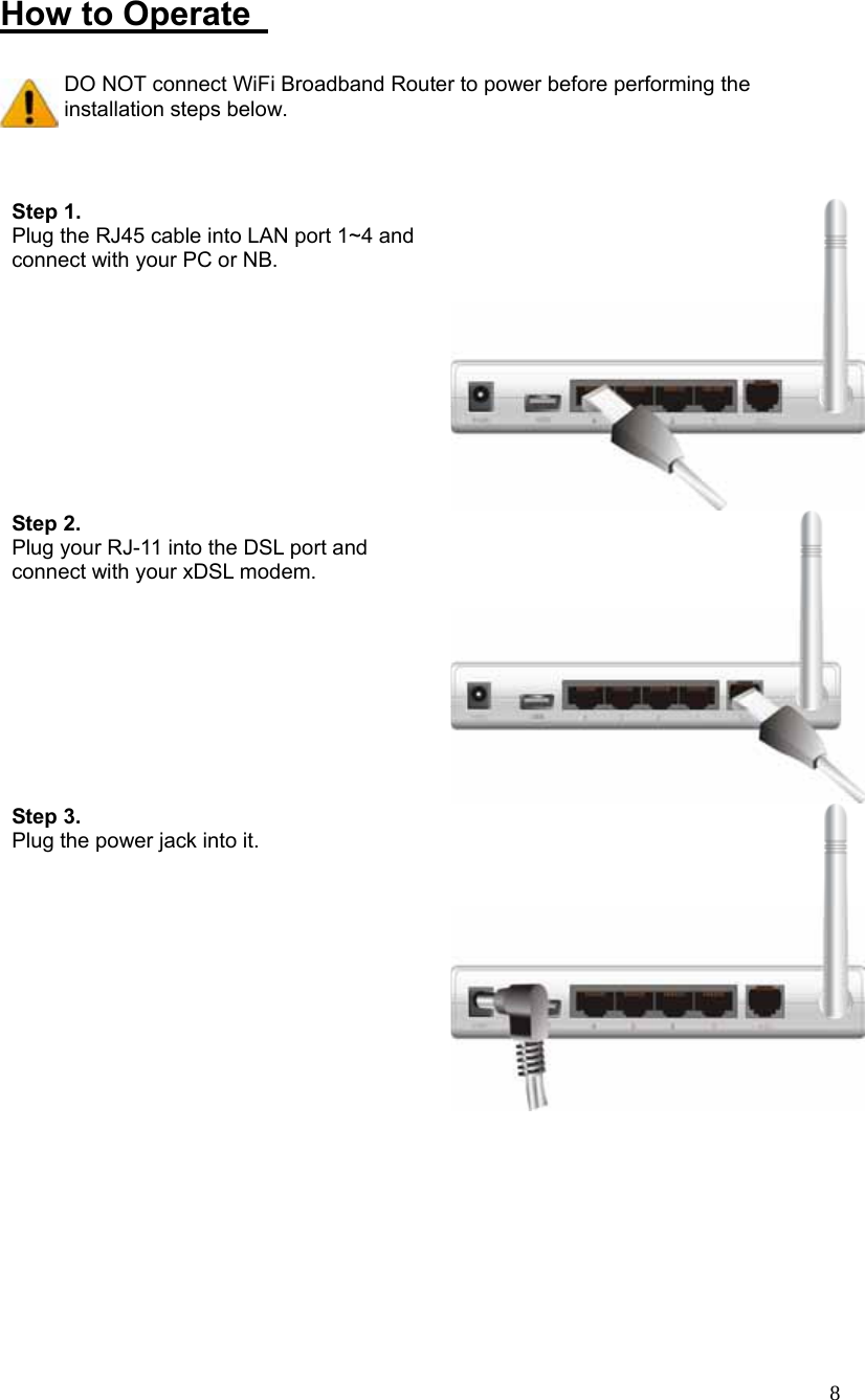  8 How to Operate    DO NOT connect WiFi Broadband Router to power before performing the installation steps below.   Step 1.   Plug the RJ45 cable into LAN port 1~4 and connect with your PC or NB. Step 2.  Plug your RJ-11 into the DSL port and connect with your xDSL modem. Step 3.  Plug the power jack into it.   