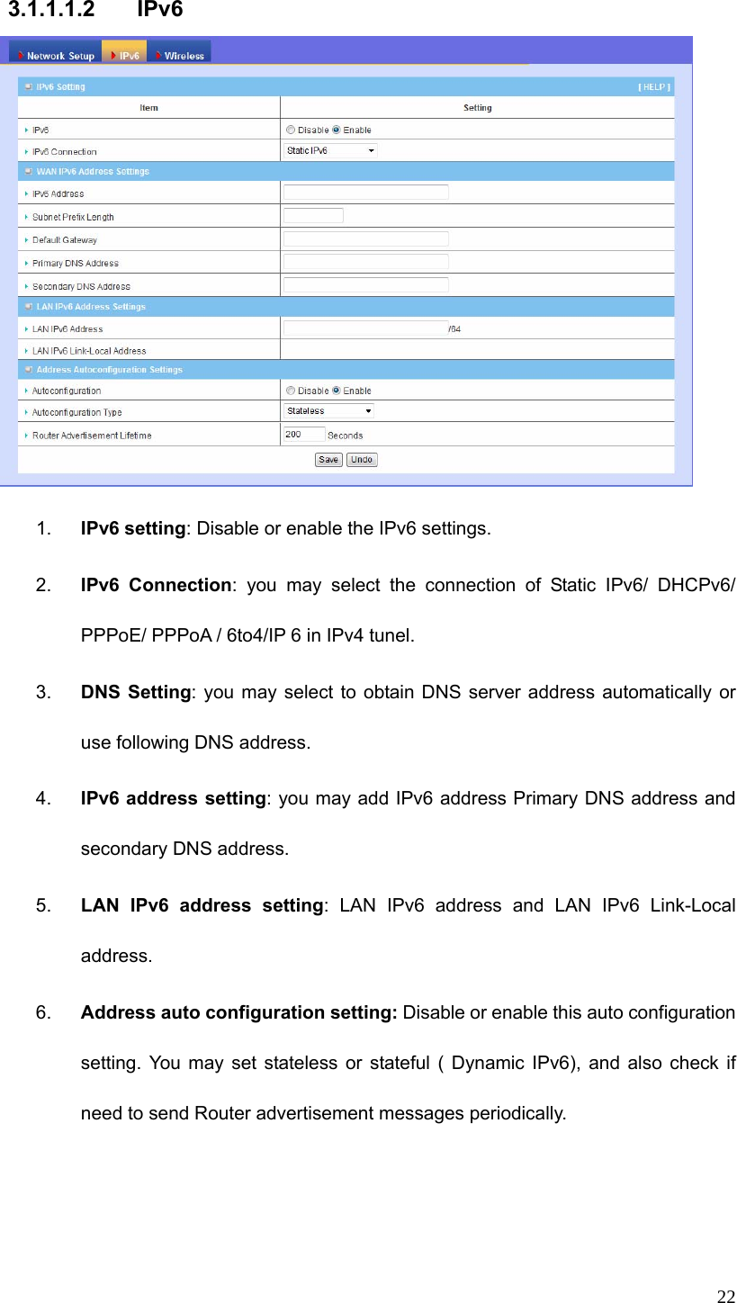  22 3.1.1.1.2 IPv6  1.  IPv6 setting: Disable or enable the IPv6 settings.   2.  IPv6 Connection: you may select the connection of Static IPv6/ DHCPv6/ PPPoE/ PPPoA / 6to4/IP 6 in IPv4 tunel. 3.  DNS Setting: you may select to obtain DNS server address automatically or use following DNS address. 4.  IPv6 address setting: you may add IPv6 address Primary DNS address and secondary DNS address. 5.  LAN IPv6 address setting: LAN IPv6 address and LAN IPv6 Link-Local address. 6.  Address auto configuration setting: Disable or enable this auto configuration setting. You may set stateless or stateful ( Dynamic IPv6), and also check if need to send Router advertisement messages periodically.    