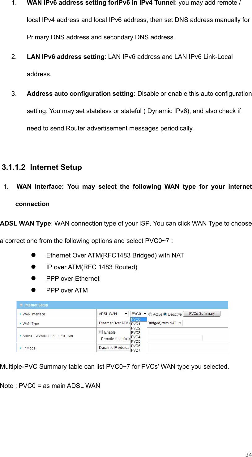  241.  WAN IPv6 address setting forIPv6 in IPv4 Tunnel: you may add remote / local IPv4 address and local IPv6 address, then set DNS address manually for Primary DNS address and secondary DNS address. 2.  LAN IPv6 address setting: LAN IPv6 address and LAN IPv6 Link-Local address. 3.  Address auto configuration setting: Disable or enable this auto configuration setting. You may set stateless or stateful ( Dynamic IPv6), and also check if need to send Router advertisement messages periodically.  3.1.1.2 Internet Setup 1.  WAN Interface: You may select the following WAN type for your internet connection ADSL WAN Type: WAN connection type of your ISP. You can click WAN Type to choose a correct one from the following options and select PVC0~7 :     z Ethernet Over ATM(RFC1483 Bridged) with NAT z IP over ATM(RFC 1483 Routed) z PPP over Ethernet z PPP over ATM  Multiple-PVC Summary table can list PVC0~7 for PVCs’ WAN type you selected. Note : PVC0 = as main ADSL WAN 