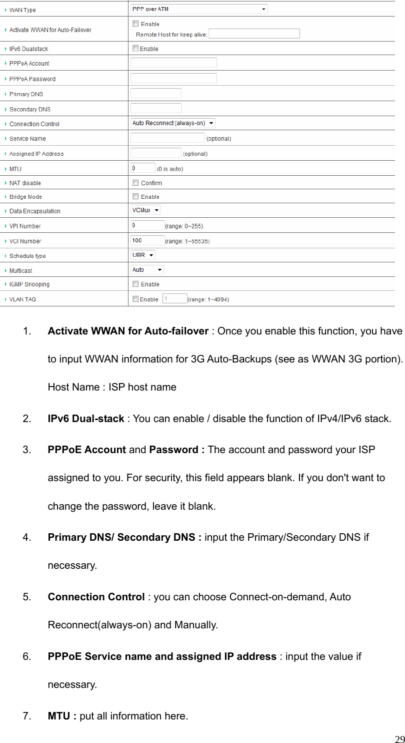  29 1.  Activate WWAN for Auto-failover : Once you enable this function, you have to input WWAN information for 3G Auto-Backups (see as WWAN 3G portion). Host Name : ISP host name 2.  IPv6 Dual-stack : You can enable / disable the function of IPv4/IPv6 stack. 3.  PPPoE Account and Password : The account and password your ISP assigned to you. For security, this field appears blank. If you don&apos;t want to change the password, leave it blank. 4.  Primary DNS/ Secondary DNS : input the Primary/Secondary DNS if necessary. 5.  Connection Control : you can choose Connect-on-demand, Auto Reconnect(always-on) and Manually. 6.  PPPoE Service name and assigned IP address : input the value if necessary. 7.  MTU : put all information here. 